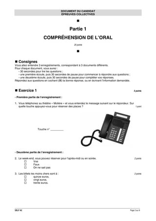 DOCUMENT DU CANDIDAT
ÉPREUVES COLLECTIVES

Partie 1
COMPRÉHENSION DE L’ORAL
25 points

Consignes
Vous allez entendre 3 enregistrements, correspondant à 3 documents différents.
Pour chaque document, vous aurez :
- 30 secondes pour lire les questions ;
- une première écoute, puis 30 secondes de pause pour commencer à répondre aux questions ;
- une deuxième écoute, puis 30 secondes de pause pour compléter vos réponses.
Répondez aux questions en cochant ( ) la bonne réponse, ou en écrivant l’information demandée.

Exercice 1

5 points

› Première partie de l’enregistrement :
1. Vous téléphonez au théâtre « Molière » et vous entendez le message suivant sur le répondeur. Sur
1 point
quelle touche appuyez-vous pour réserver des places ?

Touche n° _________

› Deuxième partie de l’enregistrement :
2. Le week-end, vous pouvez réserver pour l’après-midi ou en soirée.
Vrai
Faux
On ne sait pas

2 points

3. Les billets les moins chers sont à :
quinze euros.
vingt euros.
trente euros.

2 points

DELF A2

Page 2 sur 9

 