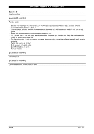 DOCUMENT RÉSERVÉ AUX SURVEILLANTS
Exercice 3
Lisez les questions
[pause de 30 secondes]
Première écoute
-

Écoutez, c’est très simple. Vous m’avez vendu une machine à laver qui ne correspond pas à ce que je vous ai demandé.
Que voulez-vous dire, monsieur Leblanc ?
C’est très simple. Je vous ai demandé une machine à laver de 5 kilos et vous m’en avez envoyé une de 10 kilos. Elle est trop
grande.
Mais le mois dernier vous avez commandé deux machines de 10 kilos.
Oui, c’est vrai, mais il y a un mois j’avais des clients intéressés. Vous savez, moi j’habite un petit village et je dois faire attention.
Je dois les vendre ces machines, moi.
Bon d’accord monsieur ; je vais corriger votre commande. Alors, vous voulez une machine de 5 kilos. Je vous la livre la semaine
prochaine.
Parfait. Et la machine de 10 kilos ?
On la reprendra en livrant la petite.
Bien. Merci madame. Au revoir.
Au revoir monsieur.

[pause de 30 secondes]
Deuxième écoute
[pause de 30 secondes]
L’épreuve est terminée. Veuillez poser vos stylos.

DELF A2

Page 2 sur 2

 