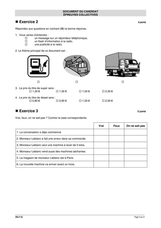 DOCUMENT DU CANDIDAT
ÉPREUVES COLLECTIVES

Exercice 2

8 points

Répondez aux questions en cochant ( ) la bonne réponse.
1. Vous venez d’entendre :
un message sur un répondeur téléphonique.
un flash d’information à la radio.
une publicité à la radio.
2. Le thème principal de ce document est :

3. Le prix du litre de super sera :
1,20 €

1,30 €

1,50 €

2,30 €

4. Le prix du litre de diesel sera :
0,80 €

0,90 €

1,50 €

2,00 €

Exercice 3

12 points

Vrai, faux, on ne sait pas ? Cochez la case correspondante.
Vrai

Faux

On ne sait pas

1. La conversation a déjà commencé.
2. Monsieur Leblanc a fait une erreur dans sa commande.
3. Monsieur Leblanc veut une machine à laver de 5 kilos.
4. Monsieur Leblanc vend aussi des machines séchantes
5. Le magasin de monsieur Leblanc est à Paris.
6. La nouvelle machine va arriver avant un mois.

DELF A2

Page 3 sur 9

 