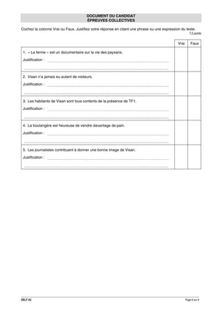 DOCUMENT DU CANDIDAT
ÉPREUVES COLLECTIVES
Cochez la colonne Vrai ou Faux. Justifiez votre réponse en citant une phrase ou une expression du texte.
7,5 points

Vrai

Faux

1. « La ferme » est un documentaire sur la vie des paysans.
Justification :

2. Visan n’a jamais eu autant de visiteurs.
Justification :

3. Les habitants de Visan sont tous contents de la présence de TF1.
Justification :

4. La boulangère est heureuse de vendre davantage de pain.
Justification :

5. Les journalistes contribuent à donner une bonne image de Visan.
Justification :

DELF A2

Page 6 sur 9

 