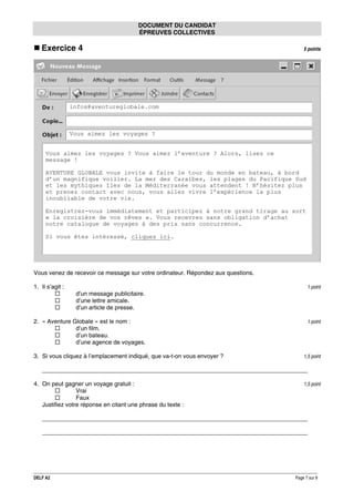 DOCUMENT DU CANDIDAT
ÉPREUVES COLLECTIVES

Exercice 4

5 points

infos@aventureglobale.com

Vous aimez les voyages ?
Vous aimez les voyages ? Vous aimez l’aventure ? Alors, lisez ce
message !
AVENTURE GLOBALE vous invite à faire le tour du monde en bateau, à bord
d’un magnifique voilier. La mer des Caraïbes, les plages du Pacifique Sud
et les mythiques îles de la Méditerranée vous attendent ! N’hésitez plus
et prenez contact avec nous, vous allez vivre l’expérience la plus
inoubliable de votre vie.
Enregistrez-vous immédiatement et participez à notre grand tirage au sort
« la croisière de vos rêves ». Vous recevrez sans obligation d’achat
notre catalogue de voyages à des prix sans concurrence.
Si vous êtes intéressé, cliquez ici.

Vous venez de recevoir ce message sur votre ordinateur. Répondez aux questions.
1. Il s’agit :

1 point

d’un message publicitaire.
d’une lettre amicale.
d’un article de presse.
2. « Aventure Globale » est le nom :
d’un film.
d’un bateau.
d’une agence de voyages.
3. Si vous cliquez à l’emplacement indiqué, que va-t-on vous envoyer ?

1 point

1,5 point

________________________________________________________________________________
4. On peut gagner un voyage gratuit :
Vrai
Faux
Justifiez votre réponse en citant une phrase du texte :

1,5 point

________________________________________________________________________________
________________________________________________________________________________

DELF A2

Page 7 sur 9

 