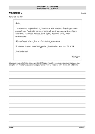 DOCUMENT DU CANDIDAT
ÉPREUVES COLLECTIVES

Exercice 2

12 points

Paris, le 6 mai 2004

Salut,
Les vacances approchent et j’aimerais bien te voir ! Je sais que tu ne
connais pas Paris alors je te propose de venir passer quelques jours
chez moi. Visite des musées, tour Eiffel, théâtres, cinés, bons
restaurants...
Réponds-moi vite et fais ta réservation pour venir.
Si tu veux tu peux aussi m’appeler ; je suis chez moi vers 20 h 30.
Je t’embrasse
Philippe
Vous avez reçu cette lettre. Vous répondez à Philippe : vous le remerciez mais vous ne pouvez pas
accepter son invitation ; vous expliquez pourquoi et vous lui proposez autre chose. (60 à 80 mots)

DELF A2

Page 9 sur 9

 