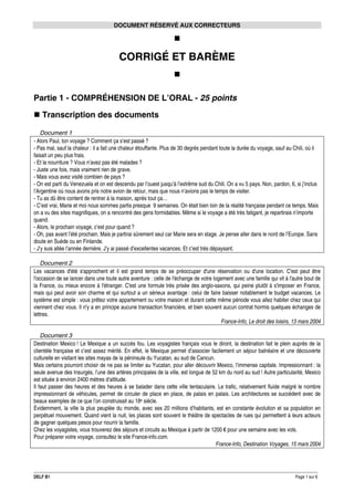 DOCUMENT RÉSERVÉ AUX CORRECTEURS

CORRIGÉ ET BARÈME

Partie 1 - COMPRÉHENSION DE L’ORAL - 25 points
Transcription des documents
Document 1
- Alors Paul, ton voyage ? Comment ça s’est passé ?
- Pas mal, sauf la chaleur : il a fait une chaleur étouffante. Plus de 30 degrés pendant toute la durée du voyage, sauf au Chili, où il
faisait un peu plus frais.
- Et la nourriture ? Vous n’avez pas été malades ?
- Juste une fois, mais vraiment rien de grave.
- Mais vous avez visité combien de pays ?
- On est parti du Venezuela et on est descendu par l’ouest jusqu’à l’extrême sud du Chili. On a vu 5 pays. Non, pardon, 6, si j’inclus
l’Argentine où nous avons pris notre avion de retour, mais que nous n’avions pas le temps de visiter.
- Tu as dû être content de rentrer à la maison, après tout ça…
- C’est vrai, Marie et moi nous sommes partis presque 9 semaines. On était bien loin de la réalité française pendant ce temps. Mais
on a vu des sites magnifiques, on a rencontré des gens formidables. Même si le voyage a été très fatigant, je repartirais n’importe
quand.
- Alors, le prochain voyage, c’est pour quand ?
- Oh, pas avant l’été prochain. Mais je partirai sûrement seul car Marie sera en stage. Je pense aller dans le nord de l’Europe. Sans
doute en Suède ou en Finlande.
- J’y suis allée l’année dernière. J’y ai passé d’excellentes vacances. Et c’est très dépaysant.
Document 2
Les vacances d'été s'approchent et il est grand temps de se préoccuper d'une réservation ou d'une location. C'est peut être
l'occasion de se lancer dans une toute autre aventure : celle de l'échange de votre logement avec une famille qui vit à l'autre bout de
la France, ou mieux encore à l'étranger. C'est une formule très prisée des anglo-saxons, qui peine plutôt à s'imposer en France,
mais qui peut avoir son charme et qui surtout a un sérieux avantage : celui de faire baisser notablement le budget vacances. Le
système est simple : vous prêtez votre appartement ou votre maison et durant cette même période vous allez habiter chez ceux qui
viennent chez vous. Il n'y a en principe aucune transaction financière, et bien souvent aucun contrat hormis quelques échanges de
lettres.
France-Info, Le droit des loisirs, 13 mars 2004
Document 3
Destination Mexico ! Le Mexique a un succès fou. Les voyagistes français vous le diront, la destination fait le plein auprès de la
clientèle française et c’est assez mérité. En effet, le Mexique permet d’associer facilement un séjour balnéaire et une découverte
culturelle en visitant les sites mayas de la péninsule du Yucatan, au sud de Cancun.
Mais certains pourront choisir de ne pas se limiter au Yucatan, pour aller découvrir Mexico, l’immense capitale. Impressionnant : la
seule avenue des Insurgés, l’une des artères principales de la ville, est longue de 52 km du nord au sud ! Autre particularité, Mexico
est située à environ 2400 mètres d‘altitude.
Il faut passer des heures et des heures à se balader dans cette ville tentaculaire. Le trafic, relativement fluide malgré le nombre
impressionnant de véhicules, permet de circuler de place en place, de palais en palais. Les architectures se succèdent avec de
beaux exemples de ce que l’on construisait au 18e siècle.
Évidemment, la ville la plus peuplée du monde, avec ses 20 millions d’habitants, est en constante évolution et sa population en
perpétuel mouvement. Quand vient la nuit, les places sont souvent le théâtre de spectacles de rues qui permettent à leurs acteurs
de gagner quelques pesos pour nourrir la famille.
Chez les voyagistes, vous trouverez des séjours et circuits au Mexique à partir de 1200 € pour une semaine avec les vols.
Pour préparer votre voyage, consultez le site France-info.com.
France-Info, Destination Voyages, 15 mars 2004

DELF B1

Page 1 sur 6

 