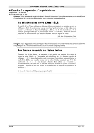 DOCUMENT RÉSERVÉ AUX EXAMINATEURS

Exercice 3 – expression d’un point de vue
Préparation : 10 minutes
Au choix par tirage au sort :
Consignes : Vous dégagerez le thème soulevé par le document ci-dessous et vous présenterez votre opinion sous la forme
d’un petit exposé de 3 min. environ. L’examinateur pourra vous poser quelques questions

Ils ont choisi de vivre SANS TÉLÉ
Ils ont 20, 40 ou 70 ans, habitent en ville, travaillent, sont étudiants ou retraités, parents ou
célibataires. Bref, ils sont comme vous et moi. Sauf qu’ils n’ont pas la télé. « Ça existe
encore ? », s’étonnent en chœur les téléphages… Eh oui ! Et ils font partie de ces 5 % de
Français qui ne possèdent pas de poste fixe (ils étaient 14 % en 1973). Pour cette minorité
réfractaire, la télévision rime avec pollution mentale, passivité et perte de temps.
Télé Star, 20 septembre 2004

Consignes : Vous dégagerez le thème soulevé par le document ci-dessous et vous présenterez votre opinion sous la forme
d’un petit exposé de 3 min. environ. L’examinateur pourra vous poser quelques questions

Les jeunes en quête de règles justes
Étonnant. En février dernier, le magazine Okapi publiait un sondage du Centre de
recherche pour l’étude et l’observation des conditions de vie (Credoc) auprès de
collégiens : « 83 % des collégiens interrogés pensent que l’autorité est une qualité pour un
prof » ! En 2000, une enquête menée par le même Credoc concluait que 57 % des
adolescents de 11 à 15 ans disaient attendre d’un adulte de « l’autorité »…
Incontestablement, en quatre ans, la demande d’autorité émanant des jeunes adolescents a
progressé. L’heure n’est plus à la révolte, ni au chahut, mais au retour de la discipline et de
la règle. (…)
Le Monde de l’Education, Philippe Jacqué, septembre 2003

DELF B1

Page 2 sur 3

 