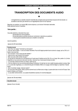 DOCUMENT RÉSERVÉ AUX SURVEILLANTS

TRANSCRIPTION DES DOCUMENTS AUDIO
L’enregistrement sur cassette comporte l’ensemble des consignes ainsi que les temps de pause entre les écoutes. Le
surveillant ne doit donc pas intervenir sur le magnétophone avant la fin de l’épreuve.
Répondez aux questions, en cochant ( ) la bonne réponse, ou en écrivant l’information demandée.
Cette épreuve est en 3 parties.

1ère partie :
Vous allez entendre un document.Vous avez :
- 30 secondes pour lire les questions ;
- 30 secondes après la première écoute pour commencer à répondre aux questions ;
- 1 minute après la deuxième écoute pour compléter vos réponses.
Lisez les questions.
[pause de 30 secondes]
Première écoute
- Alors Paul, ton voyage ? Comment ça s’est passé ?
- Pas mal, sauf la chaleur : il a fait une chaleur étouffante. Plus de 30 degrés pendant toute la durée du voyage, sauf au Chili, où il
faisait un peu plus frais.
- Et la nourriture ? Vous n’avez pas été malades ?
- Juste une fois, mais vraiment rien de grave.
- Mais vous avez visité combien de pays ?
- On est parti du Venezuela et on est descendu par l’ouest jusqu’à l’extrême sud du Chili. On a vu 5 pays. Non, pardon, 6, si j’inclus
l’Argentine où nous avons pris notre avion de retour, mais que nous n’avions pas le temps de visiter.
- Tu as dû être content de rentrer à la maison, après tout ça…
- C’est vrai, Marie et moi nous sommes partis presque 9 semaines. On était bien loin de la réalité française pendant ce temps. Mais
on a vu des sites magnifiques, on a rencontré des gens formidables. Même si le voyage a été très fatigant, je repartirais n’importe
quand.
- Alors, le prochain voyage, c’est pour quand ?
- Oh, pas avant l’été prochain. Mais je partirai sûrement seul car Marie sera en stage. Je pense aller dans le nord de l’Europe. Sans
doute en Suède ou en Finlande.
- J’y suis allée l’année dernière. J’y ai passé d’excellentes vacances. Et c’est très dépaysant.

[pause de 30 secondes]
Deuxième écoute
[pause d’une minute]

DELF B1

Page 1 sur 2

 
