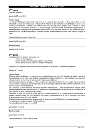DOCUMENT RÉSERVÉ AUX SURVEILLANTS

2ème partie :
Lisez les questions.
[pause de 30 secondes]
Première écoute
Les vacances d'été s'approchent et il est grand temps de se préoccuper d'une réservation ou d'une location. C'est peut être
l'occasion de se lancer dans une toute autre aventure : celle de l'échange de votre logement avec une famille qui vit à l'autre bout de
la France, ou mieux encore à l'étranger. C'est une formule très prisée des anglo-saxons, qui peine plutôt à s'imposer en France,
mais qui peut avoir son charme et qui surtout a un sérieux avantage : celui de faire baisser notablement le budget vacances. Le
système est simple : vous prêtez votre appartement ou votre maison et durant cette même période vous allez habiter chez ceux qui
viennent chez vous. Il n'y a en principe aucune transaction financière, et bien souvent aucun contrat hormis quelques échanges de
lettres.
France-Info, Le droit des loisirs, 13 mars 2004
[pause de 30 secondes]
Deuxième écoute
[pause d’une minute]

3ème partie :
Vous allez entendre un document sonore. Vous avez :
1 minute pour lire les questions ;
3 minutes après la première écoute pour répondre aux questions ;
2 minutes après la deuxième écoute pour compléter vos réponses.
Répondez aux questions, en cochant la bonne réponse, ou en écrivant l’information demandée.
[pause de 1 minute]
Première écoute
Destination Mexico ! Le Mexique a un succès fou. Les voyagistes français vous le diront, la destination fait le plein auprès de la
clientèle française et c’est assez mérité. En effet, le Mexique permet d’associer facilement un séjour balnéaire et une découverte
culturelle en visitant les sites mayas de la péninsule du Yucatan, au sud de Cancun.
Mais certains pourront choisir de ne pas se limiter au Yucatan, pour aller découvrir Mexico, l’immense capitale. Impressionnant : la
seule avenue des Insurgés, l’une des artères principales de la ville, est longue de 52 km du nord au sud ! Autre particularité, Mexico
est située à environ 2400 mètres d‘altitude.
Il faut passer des heures et des heures à se balader dans cette ville tentaculaire. Le trafic, relativement fluide malgré le nombre
impressionnant de véhicules, permet de circuler de place en place, de palais en palais. Les architectures se succèdent avec de
beaux exemples de ce que l’on construisait au 18e siècle.
Évidemment, la ville la plus peuplée du monde, avec ses 20 millions d’habitants, est en constante évolution et sa population en
perpétuel mouvement. Quand vient la nuit, les places sont souvent le théâtre de spectacles de rues qui permettent à leurs acteurs
de gagner quelques pesos pour nourrir la famille.
Chez les voyagistes, vous trouverez des séjours et circuits au Mexique à partir de 1200 € pour une semaine avec les vols.
Pour préparer votre voyage, consultez le site France-info.com.
France-Info, Destination Voyages, 15 mars 2004
[pause de 3 minutes]
Deuxième écoute
[pause de 2 minutes]
L’épreuve est terminée. Veuillez poser vos stylos.

DELF B1

Page 2 sur 2

 