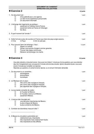 DOCUMENT DU CANDIDAT
ÉPREUVES COLLECTIVES

Exercice 2

5,5 points

1. Ce document est :
Une publicité pour une agence.
Le récit d’une expérience personnelle.
Un document informatif.

1 point

2. L’échange des logements se pratique :
seulement à l’intérieur de la France.
seulement entre la France et l’étranger.
les deux.

1 point

3. À quel moment de l’année ?
_________________________________________________________________

1 point

4. Cette formule a plus de succès en France que dans les pays anglo-saxons.
Vrai
Faux
On ne sait pas

1 point

5. Pour pouvoir faire cet échange, il faut :
Signer un contrat.
Verser une somme d’argent comme garantie.
Trouver des dates communes.
Déclarer cet échange à la mairie.

Exercice 3

1,5 point

13,5 points

Vous allez entendre un document sonore. Vous aurez tout d’abord 1 minute pour lire les questions, puis vous entendrez
deux fois l’enregistrement avec une pause de 3 minutes entre les deux écoutes. Après la deuxième écoute, vous aurez
encore 2 minutes pour compléter vos réponses.
Répondez aux questions, en cochant la bonne réponse, ou en écrivant l’information demandée.
1. Ce document a un caractère :
sociologique.
économique.
touristique.

1 point

2. Le Mexique est un pays :
très connu des voyageurs français.
peu connu des voyageurs français.
peu apprécié des voyageurs français.

1 point

3. Le journaliste conseille de visiter :
le Yucatan et Mexico.
le Yucatan, Cancun et Mexico.
seulement Mexico.

1 point

4. L’avenue des Insurgés est :
une des plus importantes de Mexico.
la plus longue de Mexico.
la plus ancienne de Mexico.

1 point

5. Combien de kilomètres mesure-t-elle ?

1 point

___________________________
6. À Mexico la circulation automobile est :
relativement peu importante.
très importante mais relativement facile.
très importante et très difficile.

DELF B1

1 point

Page 3 sur 9

 