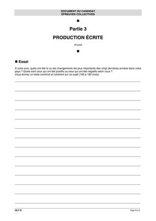 DOCUMENT DU CANDIDAT
ÉPREUVES COLLECTIVES

Partie 3
PRODUCTION ÉCRITE
25 points

Essai
À votre avis, quels ont été le ou les changements les plus importants des vingt dernières années dans votre
pays ? Quels sont ceux qui ont été positifs ou ceux qui ont été négatifs selon vous ?
Vous écrirez un texte construit et cohérent sur ce sujet (160 à 180 mots).
______________________________________________________________________________________
______________________________________________________________________________________
______________________________________________________________________________________
______________________________________________________________________________________
______________________________________________________________________________________
______________________________________________________________________________________
______________________________________________________________________________________
______________________________________________________________________________________
______________________________________________________________________________________
______________________________________________________________________________________
______________________________________________________________________________________
______________________________________________________________________________________
______________________________________________________________________________________
______________________________________________________________________________________
DELF B1

Page 8 sur 9

 