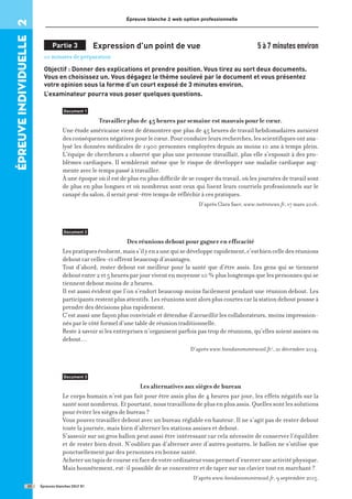 épreuve
individuelle
2 Épreuve blanche 2 web option professionnelle
Partie 3 Expression d’un point de vue 5 à 7 minutes environ
10 minutes de préparation
Objectif : Donner des explications et prendre position. Vous tirez au sort deux documents.
Vous en choisissez un. Vous dégagez le thème soulevé par le document et vous présentez
votre opinion sous la forme d’un court exposé de 3 minutes environ.
L’examinateur pourra vous poser quelques questions.
Document 1
Travailler plus de 45 heures par semaine est mauvais pour le cœur.
Une étude américaine vient de démontrer que plus de 45 heures de travail hebdomadaires auraient
desconséquencesnégativespourlecœur.Pourconduireleursrecherches,lesscientifiquesontana-
lysé les données médicales de 1900 personnes employées depuis au moins 10 ans à temps plein.
L’équipe de chercheurs a observé que plus une personne travaillait, plus elle s’exposait à des pro-
blèmes cardiaques. Il semblerait même que le risque de développer une maladie cardiaque aug-
mente avec le temps passé à travailler.
À une époque où il est de plus en plus difficile de se couper du travail, où les journées de travail sont
de plus en plus longues et où nombreux sont ceux qui lisent leurs courriels professionnels sur le
canapé du salon, il serait peut-être temps de réfléchir à ces pratiques.
D’après Clara Saer, www.metronews.fr, 17 mars 2016.
Document 2
Des réunions debout pour gagner en efficacité
Lespratiquesévoluent,maiss’ilyenaunequisedévelopperapidement,c’estbiencelledesréunions
debout car celles-ci offrent beaucoup d’avantages.
Tout d’abord, rester debout est meilleur pour la santé que d’être assis. Les gens qui se tiennent
debout entre 2 et 5 heures par jour vivent en moyenne 10 % plus longtemps que les personnes qui se
tiennent debout moins de 2 heures.
Il est aussi évident que l’on s’endort beaucoup moins facilement pendant une réunion debout. Les
participants restent plus attentifs. Les réunions sont alors plus courtes car la station debout pousse à
prendre des décisions plus rapidement.
C’est aussi une façon plus conviviale et détendue d’accueillir les collaborateurs, moins impression-
nés par le côté formel d’une table de réunion traditionnelle.
Reste à savoir si les entreprises n’organisent parfois pas trop de réunions, qu’elles soient assises ou
debout…
D’après www.biendansmontravail.fr/, 21 décembre 2014.
Document 3
Les alternatives aux sièges de bureau
Le corps humain n’est pas fait pour être assis plus de 4 heures par jour, les effets négatifs sur la
santé sont nombreux. Et pourtant, nous travaillons de plus en plus assis. Quelles sont les solutions
pour éviter les sièges de bureau ?
Vous pouvez travailler debout avec un bureau réglable en hauteur. Il ne s’agit pas de rester debout
toute la journée, mais bien d’alterner les stations assises et debout.
S’asseoir sur un gros ballon peut aussi être intéressant car cela nécessite de conserver l’équilibre
et de rester bien droit. N’oubliez pas d’alterner avec d’autres postures, le ballon ne s’utilise que
ponctuellement par des personnes en bonne santé.
Acheteruntapisdecourseenfacedevotreordinateurvouspermetd’exerceruneactivitéphysique.
Mais honnêtement, est-il possible de se concentrer et de taper sur un clavier tout en marchant ?
D’après www.biendansmontravail.fr, 9 septembre 2015.
Épreuves blanches DELF B1
20
 