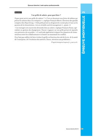 Épreuve blanche 2 web option professionnelle
Document 4
Une grille de salaire, pour quoi faire ?
À quoi peut servir une grille de salaire ? « C’est un document sous forme de tableau qui
précise les salaires dans une entreprise », explique François Moret, directeur des grands
comptes chez Hays Group. « Cette grille permet au dirigeant de se sentir plus à l’aise sur la
question de la rémunération, c’est un véritable outil de management », ajoute-il.
« Les managers ont souvent des demandes liées au salaire, explique François Enius, spé-
cialiste en gestion du changement. Pouvoir s’appuyer sur une grille permet de répondre
avecprécisionetdesejustifier. » L’outil aide également à réparer les injustices de rému-
nération entre les collaborateurs et à limiter au maximum les conflits.
Il ne faut pas oublier de faire évoluer la grille en fonction du coût de la vie, de la santé
de l’entreprise, de l’évolution des métiers. Sinon, attention aux problèmes...
D’après lentreprise.lexpress.fr, 5 mai 2016.
Épreuves blanches DELF B1
épreuve
individuelle
2
21
 