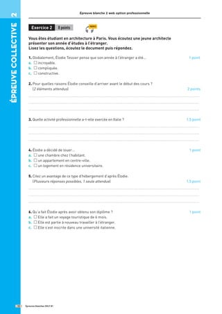Épreuve blanche 2 web option professionnelle
Exercice 2 8 points
Vous êtes étudiant en architecture à Paris. Vous écoutez une jeune architecte
présenter son année d’études à l’étranger.
Lisez les questions, écoutez le document puis répondez.
1. Globalement, Élodie Tessier pense que son année à l’étranger a été… 1 point
a. incroyable.
b. compliquée.
c. constructive.
2. 
Pour quelles raisons Élodie conseille d’arriver avant le début des cours ?
(2 éléments attendus) 2 points
..........................................................................................................................................
..........................................................................................................................................
..........................................................................................................................................
3. Quelle activité professionnelle a-t-elle exercée en Italie ? 1,5 point
..........................................................................................................................................
..........................................................................................................................................
..........................................................................................................................................
4. 
Élodie a décidé de louer… 1 point
a. une chambre chez l’habitant.
b. un appartement en centre-ville.
c. un logement en résidence universitaire.
5. 
Citez un avantage de ce type d’hébergement d’après Élodie.
(Plusieurs réponses possibles, 1 seule attendue) 1,5 point
..........................................................................................................................................
..........................................................................................................................................
..........................................................................................................................................
6. 
Qu’a fait Élodie après avoir obtenu son diplôme ? 1 point
a. Elle a fait un voyage touristique de 6 mois.
b. Elle est partie à nouveau travailler à l’étranger.
c. Elle s’est inscrite dans une université italienne.
Épreuves blanches DELF B1
12
épreuve
COllective
2
PISTE 5
 
