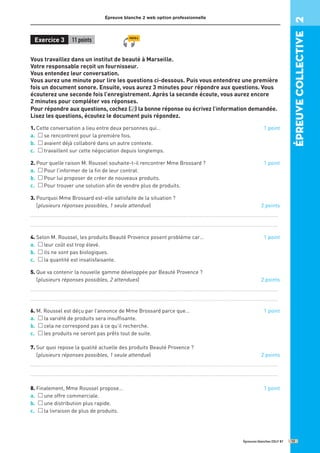 Épreuve blanche 2 web option professionnelle
Exercice 3 11 points
Vous travaillez dans un institut de beauté à Marseille.
Votre responsable reçoit un fournisseur.
Vous entendez leur conversation.
Vous aurez une minute pour lire les questions ci-dessous. Puis vous entendrez une première
fois un document sonore. Ensuite, vous aurez 3 minutes pour répondre aux questions. Vous
écouterez une seconde fois l’enregistrement. Après la seconde écoute, vous aurez encore
2 minutes pour compléter vos réponses.
Pour répondre aux questions, cochez ( ) la bonne réponse ou écrivez l’information demandée.
Lisez les questions, écoutez le document puis répondez.
1. Cette conversation a lieu entre deux personnes qui… 1 point
a. se rencontrent pour la première fois.
b. avaient déjà collaboré dans un autre contexte.
c. travaillent sur cette négociation depuis longtemps.
2. 
Pour quelle raison M. Roussel souhaite-t-il rencontrer Mme Brossard ? 1 point
a. Pour l’informer de la fin de leur contrat.
b. Pour lui proposer de créer de nouveaux produits.
c. Pour trouver une solution afin de vendre plus de produits.
3. 
Pourquoi Mme Brossard est-elle satisfaite de la situation ?
(plusieurs réponses possibles, 1 seule attendue) 2 points
...........................................................................................................................................
...........................................................................................................................................
4. Selon M. Roussel, les produits Beauté Provence posent problème car… 1 point
a. leur coût est trop élevé.
b. ils ne sont pas biologiques.
c. la quantité est insatisfaisante.
5. 
Que va contenir la nouvelle gamme développée par Beauté Provence ?
(plusieurs réponses possibles, 2 attendues) 2 points
...........................................................................................................................................
...........................................................................................................................................
6. M. Roussel est déçu par l’annonce de Mme Brossard parce que… 1 point
a. la variété de produits sera insuffisante.
b. cela ne correspond pas à ce qu’il recherche.
c. les produits ne seront pas prêts tout de suite.
7. 
Sur quoi repose la qualité actuelle des produits Beauté Provence ?
(plusieurs réponses possibles, 1 seule attendue) 2 points
...........................................................................................................................................
...........................................................................................................................................
8. Finalement, Mme Roussel propose… 1 point
a. une offre commerciale.
b. une distribution plus rapide.
c. la livraison de plus de produits.
Épreuves blanches DELF B1
✓
épreuve
COllective
2
13
PISTE 6
 