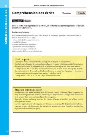 Épreuve blanche 2 web option professionnelle
Compréhension des écrits 35 minutes 25 points
Exercice 1 10 points
Lisez le texte, puis répondez aux questions, en cochant ( ) la bonne réponse ou en écrivant
l’information demandée.
Recherche d’un stage
Vous êtes étudiant en communication. Dans le cadre de vos études, vous devez effectuer un stage en
France. Vous recherchez un stage :
– d’une durée de 6 mois au minimum ;
– situé à Strasbourg ;
– offrant une indemnité financière ;
– permettant le travail en équipe ;
– proposant un travail sur Internet.
Vous consultez 4 offres sur un site internet.
Épreuves blanches DELF B1
14
épreuve
COllective
2
✓
Chef de projet
L’entreprise Presse-Papier recherche un stagiaire du 1er
juin au 1er
décembre.
En relation avec l’équipe de communication, il devra s’occuper principalement de l’organisation
des événements et du développement de la présence de l’entreprise sur les réseaux sociaux.
Le stagiaire doit être à l’aise dans la communication écrite et orale. Il doit être capable de pren-
dre des initiatives et de contribuer à la bonne humeur au sein d’une équipe de 15 personnes.
Une connaissance parfaite des réseaux sociaux est indispensable.
Le stage a lieu à Paris et ne fait pas l’objet d’une rémunération.
Stage en communication
Nous sommes une société suédoise, avec des bureaux partout en Europe. Nous proposons un
stage de 2 mois pour notre bureau à Strasbourg. Le stagiaire devra s’occuper de la promotion
et de la vente d’un nouveau logiciel pour les entreprises.
Il prendra part au marketing (contacts des clients, rédaction d’actualités sur le blog, etc.) et
participera aux ventes.
Ouvert d’esprit et motivé, le stagiaire doit être autonome et capable de gérer son travail seul.
L’entreprise met à la disposition du stagiaire un appartement tout équipé et un vélo. Les
déjeuners de la semaine sont payés.
 