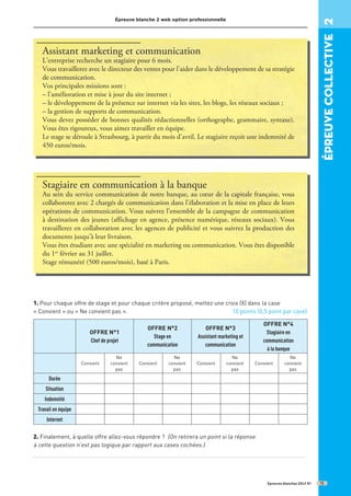 Épreuve blanche 2 web option professionnelle
Épreuves blanches DELF B1
Assistant marketing et communication
L’entreprise recherche un stagiaire pour 6 mois.
Vous travaillerez avec le directeur des ventes pour l’aider dans le développement de sa stratégie
de communication.
Vos principales missions sont :
– l’amélioration et mise à jour du site internet ;
– le développement de la présence sur internet via les sites, les blogs, les réseaux sociaux ;
– la gestion de supports de communication.
Vous devez posséder de bonnes qualités rédactionnelles (orthographe, grammaire, syntaxe).
Vous êtes rigoureux, vous aimez travailler en équipe.
Le stage se déroule à Strasbourg, à partir du mois d’avril. Le stagiaire reçoit une indemnité de
450 euros/mois.
Stagiaire en communication à la banque
Au sein du service communication de notre banque, au cœur de la capitale française, vous
collaborerez avec 2 chargés de communication dans l’élaboration et la mise en place de leurs
opérations de communication. Vous suivrez l’ensemble de la campagne de communication
à destination des jeunes (affichage en agence, présence numérique, réseaux sociaux). Vous
travaillerez en collaboration avec les agences de publicité et vous suivrez la production des
documents jusqu’à leur livraison.
Vous êtes étudiant avec une spécialité en marketing ou communication. Vous êtes disponible
du 1er
février au 31 juillet.
Stage rémunéré (500 euros/mois), basé à Paris.
1. Pour chaque offre de stage et pour chaque critère proposé, mettez une croix (X) dans la case
« Convient » ou « Ne convient pas ». 10 points (0,5 point par case)
OFFRE N°1
Chef de projet
OFFRE N°2
Stage en
communication
OFFRE N°3
Assistant marketing et
communication
OFFRE N°4
Stagiaire en
communication
à la banque
Convient
Ne
convient
pas
Convient
Ne
convient
pas
Convient
Ne
convient
pas
Convient
Ne
convient
pas
Durée
Situation
Indemnité
Travail en équipe
Internet
2. Finalement, à quelle offre allez-vous répondre ? (On retirera un point si la réponse
à cette question n’est pas logique par rapport aux cases cochées.)
...........................................................................................................................................
épreuve
COllective
2
15
 