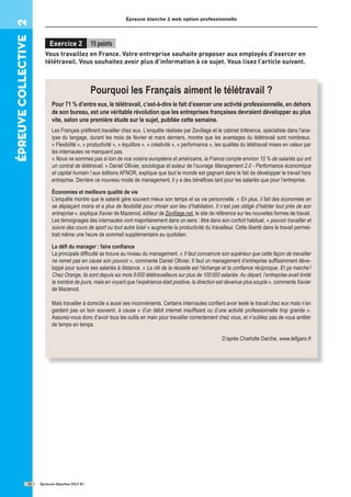 épreuve
COllective
2 Épreuve blanche 2 web option professionnelle
Épreuves blanches DELF B1
16
Exercice 2 15 points
Vous travaillez en France. Votre entreprise souhaite proposer aux employés d’exercer en
télétravail. Vous souhaitez avoir plus d’information à ce sujet. Vous lisez l’article suivant.
Pourquoi les Français aiment le télétravail ?
Pour 71 % d’entre eux, le télétravail, c’est-à-dire le fait d’exercer une activité professionnelle, en dehors
de son bureau, est une véritable révolution que les entreprises françaises devraient développer au plus
vite, selon une première étude sur le sujet, publiée cette semaine.
Les Français préfèrent travailler chez eux. L’enquête réalisée par Zevillage et le cabinet Inférence, spécialiste dans l’ana-
lyse du langage, durant les mois de février et mars derniers, montre que les avantages du télétravail sont nombreux.
« Flexibilité », « productivité », « équilibre », « créativité », « performance », les qualités du télétravail mises en valeur par
les internautes ne manquent pas.
« Nous ne sommes pas si loin de nos voisins européens et américains, la France compte environ 15 % de salariés qui ont
un contrat de télétravail. » Daniel Ollivier, sociologue et auteur de l’ouvrage Management 2.0 - Performance économique
et capital humain ! aux éditions AFNOR, explique que tout le monde est gagnant dans le fait de développer le travail hors
entreprise. Derrière ce nouveau mode de management, il y a des bénéﬁces tant pour les salariés que pour l’entreprise.
Économies et meilleure qualité de vie
L’enquête montre que le salarié gère souvent mieux son temps et sa vie personnelle. « En plus, il fait des économies en
se déplaçant moins et a plus de ﬂexibilité pour choisir son lieu d’habitation. Il n’est pas obligé d’habiter tout près de son
entreprise », explique Xavier de Mazenod, éditeur de Zevillage.net, le site de référence sur les nouvelles formes de travail.
Les témoignages des internautes vont majoritairement dans un sens : être dans son confort habituel, « pouvoir travailler et
suivre des cours de sport ou tout autre loisir » augmente la productivité du travailleur. Cette liberté dans le travail permet-
trait même une heure de sommeil supplémentaire au quotidien.
Le déﬁ du manager : faire conﬁance
La principale difﬁculté se trouve au niveau du management. « Il faut convaincre son supérieur que cette façon de travailler
ne remet pas en cause son pouvoir », commente Daniel Ollivier. Il faut un management d’entreprise sufﬁsamment déve-
loppé pour suivre ses salariés à distance. « La clé de la réussite est l’échange et la conﬁance réciproque. Et ça marche!
Chez Orange, ils sont depuis six mois 9000 télétravailleurs sur plus de 100000 salariés. Au départ, l’entreprise avait limité
le nombre de jours, mais en voyant que l’expérience était positive, la direction est devenue plus souple », commente Xavier
de Mazenod.
Mais travailler à domicile a aussi ses inconvénients. Certains internautes conﬁent avoir testé le travail chez eux mais n’en
gardent pas un bon souvenir, à cause « d’un débit internet insufﬁsant ou d’une activité professionnelle trop grande ».
Assurez-vous donc d’avoir tous les outils en main pour travailler correctement chez vous, et n’oubliez pas de vous arrêter
de temps en temps.
D’après Charlotte Darche, www.leﬁgaro.fr
 