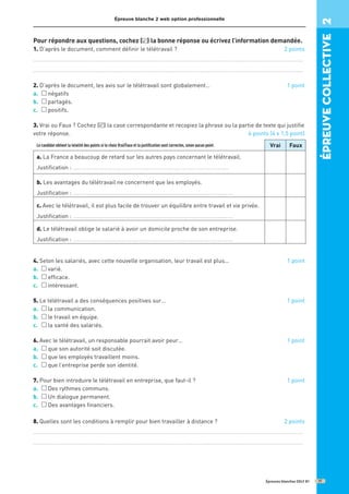Épreuve blanche 2 web option professionnelle
Épreuves blanches DELF B1
Pour répondre aux questions, cochez ( ) la bonne réponse ou écrivez l’information demandée.
1. D’après le document, comment définir le télétravail ? 2 points
...........................................................................................................................................
...........................................................................................................................................
2. D’après le document, les avis sur le télétravail sont globalement… 1 point
a. négatifs
b. partagés.
c. positifs.
3. Vrai ou Faux ? Cochez ( ) la case correspondante et recopiez la phrase ou la partie de texte qui justifie
votre réponse. 6 points (4 x 1,5 point)
4. Selon les salariés, avec cette nouvelle organisation, leur travail est plus... 1 point
a. varié.
b. efficace.
c. intéressant.
5. Le télétravail a des conséquences positives sur… 1 point
a. la communication.
b. le travail en équipe.
c. la santé des salariés.
6. Avec le télétravail, un responsable pourrait avoir peur… 1 point
a. que son autorité soit discutée.
b. que les employés travaillent moins.
c. que l’entreprise perde son identité.
7. Pour bien introduire le télétravail en entreprise, que faut-il ? 1 point
a. Des rythmes communs.
b. Un dialogue permanent.
c. Des avantages financiers.
8. Quelles sont les conditions à remplir pour bien travailler à distance ? 2 points
...........................................................................................................................................
...........................................................................................................................................
✓
Le candidat obtient la totalité des points si le choix Vrai/Faux et la justiﬁcation sont correctes, sinon aucun point. Vrai Faux
a. La France a beaucoup de retard sur les autres pays concernant le télétravail.
Justification : ................................................................................
b. Les avantages du télétravail ne concernent que les employés.
Justification : ..................................................................................
c. Avec le télétravail, il est plus facile de trouver un équilibre entre travail et vie privée.
Justification : ..................................................................................
d. Le télétravail oblige le salarié à avoir un domicile proche de son entreprise.
Justification : ..................................................................................
épreuve
COllective
2
17
✓
 
