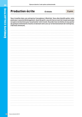 Épreuve blanche 2 web option professionnelle
Production écrite 45 minutes 25 points
Vous travaillez dans une entreprise francophone à Montréal. Vous allez bientôt quitter votre
poste pour cause de déménagement. Avant de partir, vous écrivez un courriel à la personne qui
occupera vos fonctions pour lui présenter votre travail. Vous décrivez vos tâches et vous parlez
de quelques événements récents en donnant votre avis sur le fonctionnement de l’entreprise.
(160 mots minimum).
..........................................................................................................................................
..........................................................................................................................................
..........................................................................................................................................
..........................................................................................................................................
..........................................................................................................................................
..........................................................................................................................................
..........................................................................................................................................
..........................................................................................................................................
..........................................................................................................................................
..........................................................................................................................................
..........................................................................................................................................
..........................................................................................................................................
..........................................................................................................................................
..........................................................................................................................................
..........................................................................................................................................
..........................................................................................................................................
..........................................................................................................................................
..........................................................................................................................................
..........................................................................................................................................
..........................................................................................................................................
..........................................................................................................................................
..........................................................................................................................................
..........................................................................................................................................
..........................................................................................................................................
..........................................................................................................................................
..........................................................................................................................................
..........................................................................................................................................
..........................................................................................................................................
..........................................................................................................................................
..........................................................................................................................................
..........................................................................................................................................
Épreuves blanches DELF B1
18
épreuve
COllective
2
 