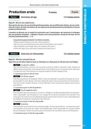 Épreuve blanche 2 web option professionnelle
Production orale 15 minutes 25 points
Partie 1 Entretien dirigé 2 à 3 minutes environ
Sans préparation
Objectif : Décrire ses expériences
Vous parlez de vous, de vos activités professionnelles, de vos différentes tâches, de vos condi-
tions de travail, de votre formation, de vos expériences professionnelles précédentes et de vos
projets professionnels.
L’examen se déroule sur le mode d’un entretien avec l’examinateur qui amorcera le dialogue
par une question (exemple : « Bonjour. Pouvez-vous vous présenter, me parler de vous, de vos
activités professionnelles… ? »).
Les questions peuvent aborder les thèmes suivants :
• Depuis quand travaillez-vous dans cette entreprise ?
• Qu’est-ce qui vous plaît le plus dans votre formation/dans votre travail ?
• Que souhaitez-vous changer dans vos conditions de travail ?
• Comment voyez-vous votre avenir professionnel dans 5 ans ?
Partie 2 Exercice en interaction 3 à 4 minutes environ
Sans préparation
Objectif : Affirmer son point de vue
Vous tirez au sort deux sujets et vous en choisissez un. Vous jouez le rôle qui vous est indiqué.
Sujet 1 Un salon de coiffure
Avec un ami français, vous avez créé une petite société de coiffure à domicile à Lille. Comme les
affaires fonctionnent bien, vous aimeriez louer un local afin d’ouvrir votre propre salon. Votre ami
n’est pas d’accord. Vous discutez avec lui pour essayer de le faire changer d’avis.
L’examinateur joue le rôle de l’ami.
Sujet 2 Une facture à payer
Vous êtes propriétaire de chambres d’hôtes. Vous avez demandé à un jardinier français de s’occu-
per du jardin en votre absence. Vous êtes satisfait du travail, mais au moment de recevoir la facture,
vous êtes étonné (nombre d’heures, services effectués). Vous rencontrez le jardinier pour trouver
une solution.
L’examinateur joue le rôle du jardinier.
Sujet 3 Travail supplémentaire
Vous travaillez dans une entreprise. L’un de vos collègues sera absent pendant plusieurs semaines.
Votre responsable vous demande de vous occuper de ses dossiers pendant cette période. Vous
n’êtes pas d’accord car vous avez déjà beaucoup de travail. Vous rencontrez votre responsable pour
lui expliquer la situation et lui proposer des solutions.
L’examinateur joue le rôle du responsable.
Sujet 4 Formation
Vous travaillez au secrétariat d’une entreprise belge. Pour être plus efficace, vous aimeriez suivre
une formation sur la prise de rendez-vous téléphonique. Votre responsable ne voit pas l’intérêt
de cette formation. Vous le rencontrez pour le convaincre de vous laisser suivre cette formation.
L’examinateur joue le rôle du responsable.
Épreuves blanches DELF B1
épreuve
individuelle
2
19
 