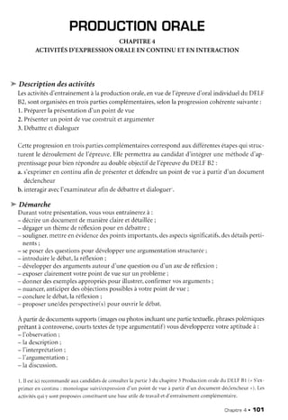 PRODUCTIONORALE
CHAPITRE4
ACTIVITÉSD'EXPRESSIONORALEEN CONTINU ET EN INTERACTION
'w
Descriptiondesactivités
Lesactivitésd'entraînementàla productionorale,envuedel'épreuved'oralindividueldu DELF
82,sontorganiséesentroispartiescomplémentaires,selonla progressioncohérentesuivante:
1.Préparerla présentationd'un point devue
2.Présenterun point devueconstruitetargumenter
3.Débattreetdialoeuer
Cetteprogressionentroispartiescomplémentairescorrespondauxdifférentesétapesqui struc-
turent le déroulementde l'épreuve.Ellepermettraau candidatd'intégrerune méthoded'ap-
prentissagepour bienrépondreaudoubleobjectifdel'épreuvedu DELFB2 :
a.s'exprimeren continuafin deprésenteret défendreun point devueà partir d'un document
déclencheur
b. interagiravecI'examinateurafindedébattreetdialoguer'.
"'w'Démarche
Durantvotreprésentation,vousvousentraînerezà :
- décrireun documentdemanièreclaireetdétaillée;
- dégagerun thèmederéflexionpour endébattre;
- souligner,mettreenévidencedespointsimportants,desaspectssignificatifs,desdétailsperti-
nents;
- seposerdesquestionspour développeruneargumentationstructurée;
- introduirele débat.laréflexion:
- développerdesargumentsautourd'unequestionou d'un axederéflexion;
- exposerclairementvotrepoint devuesurun problème;
- donnerdesexemplesappropriéspour illustrer,confirmervosarguments;
- nuancer,anticiperdesobjectionspossiblesàvotrepoint devue;
- conclureledébat.laréflexionr
- proposerune/desperspective(s)pour ouvrir ledébat.
A partirdedocumentssupports(imagesou photosincluantunepartietextuelle,phrasespolémiques
prêtantà controverse,courtstextesdetypeargumentatif)vousdévelopperezvotreaptitudeà :
- 1'observation;
- la description;
- f interprétation;
- I'argumentation;
- la discussion.
1.Il estici recommandéauxcandidtrtsdeconsulterla partie3 du chapitre3 Productionoraledu DELFBl (n S'ex-
primer en continu: monologuesuivi/exp.rressiond'un point devue à partir d'un documentdéclencheurr). Les
activitésqui y sontproposéesconstituentunebaseutiledetravailet d'entraînementcomplémentaire.
Chapitne4 . 1O1
 