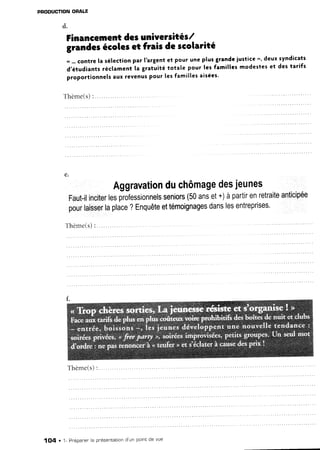 PNODUCTION ORALE
d.
Financernentdesuniversités/
e.
grandesécoleset frais de scolarité
.r ...contre la sélectionpar I'argentet pour une plus grandeiustice ", deux syndicats
d,étudiants réclament la gratuité totale pour les familles modestes et des tarifs
proportionnelsaux revenuspour les famillesaisées'
Thème(s)
Aggravationduchômagedesjeunes
Fautilinciterlesprofessionnelsseniors(50anset+)àpartirenretraiteanticipée
pourlaisserlaplace?Enquêteettémoignagesdanslesentreprises'
T h è m e ( s ): . . . . . . .
Thème(s):
1O4 . 1- Pr'épanerla pnésentationd'un pointde vue
 