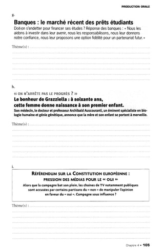 (t
b'
PRODUCTIONORALE
Banques: lemarchérécentdesprêtsétudiants
Doit-ons'endetterpourfinancersesétudes?Réponsedesbanques: " Nousles
aidonsàinvestirdansleuravenir,nouslesresponsabilisons,nousleurdonnons
notreconfiance,nousleurproposonsuneoptionfidélitépourunpartenariatfutur."
Thème(s):
h.
qqwwwuwww*ww"w&%Lffiww*ww*wVpp
LebonheurdeGrazziella: àsoixanteans,
cettefemmedonnenaissanceàsonpremisrenfant.
Sonmédecin,le docteuret professeurArchibaldAuscouranti,unéminentspeciatisteenbio-
logiehumaineetgéniegénétique,annonceguela mèreetsonenfantsepoftentà merveille.
T h è m e ( s ): . . . . . . .
l .
RÉrÉneNouMsuRLACoNsnrunoNEuRopÉENNE:
PRESS|ONOrSmÉOtASPOURLE{1out }t
Alorsque la campagnebat sonplein,leschainesde TV notammentpubliques
sont accuséespar certainspartisansdu .. non " de manipulerlbpinion
en faveurdu.. oui r'.Campatnesousinfluence?
Thème(s):
Chapitnea . 1O5
 