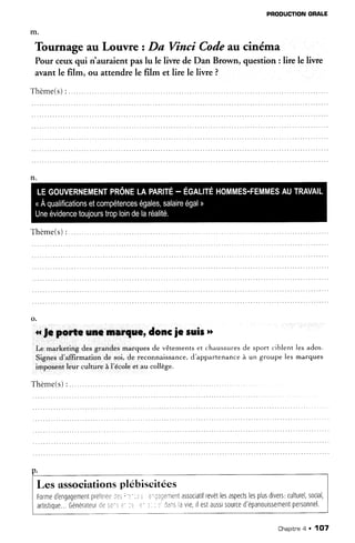 PRODUCTIONORALE
lire le livre
Tournage au Louvre zDa Vîncî Codeau cinéma
Pour ceuxqui riauraient paslu le liwe de Dan Brown, question
avant le film, ou attendrele film et lire le livre ?
Thème(s):. .....
Thème(s):
a fe porte une rnarque,doncje suis"
Le marketing des grandes marques de vêtements et chaussuresde sport ciblent les ados.
Signes d'afÊrmation de soi, de reconnaissance,d'appartenance à un groupe les marques
imposentleur culture à l'écoleet au collège.
T h è m e ( s ): . . . . . . .
p.
Les associationsplébiscitées
Formed'engagementpreferee:?j;-::: r ?riaqementassociatifrevêtlesaspectslesplusdivets,culturel,social,
artistique...Générateurdes:.s.' :. : )-:: aarsavle,tlestausstsourced'épanouissementpersonnel.
Chapitne4 . 1fJ7
 