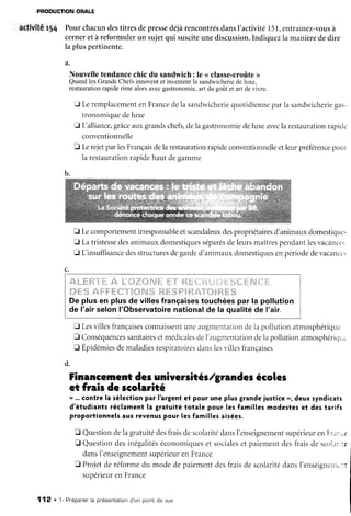 PRODUCTIONORALE
activitér54 PourchacundestitresdepressedéjàrencontrésdansI'activité151,entrainez-vousà
cerneretà reformulerun sujetqui susciteunediscussion.Indiquezla manièrededire
la pluspertinente.
a.
Nouvelletendancechic du sandwich: le <<classe-croûte>
Quandles GrandsChefs innoventet invententla sandwicheriede luxe,
restaurationrapide rime alors avecgastronomie,ar1du goût et art devivre.
E LeremplacementenFrancedela sandlvicheriequotidienneparIasandwicheriegas-
tronomiquedeluxe
E Lalliance,grâceauxgrandschefs,delagastronomiedeluxeavecla restaurationrapidc
conventionnelle
E LerejetparlesFrançaisdelarestaurationrapideconrentionnelleetleurpréftrencepour
Iarestaurationrapidehautdegamme
fl Lecomportementirresponsableetscandaleuxdespropriétairesd'animatxdomestiquc.
E Latristessedesanimauxdomestiquesséparésdeleursmaîtrespendantlesvacances
E L insuffisancedesstructuresdegarded'animauxdomestiquesenpériodedevacance'
c.
l,:9.{::':}'ni:il,.'i.:;$i.:.{i7't'.,":z.,t1|:":,i|l1j:::::'î|'ii,i^î:||::!jii1iït'.|l:i..l
De plusen plus de villesfrançaisestouchéespar la pollution
de l'airselonI'Observatoirenationalde la qualitéde l'air.
[] Lesvillesfrançaisescounaissentuneaugmentatior-rde1apollutionatmosphérique
E ConséquencessanitairesetmédicaiesdeI'arugmentationclelapoliutionatmosphériqu.
tr Épidémiesdemaladiesrespiratoiresdanslesvillesfrançaises
Financementdesuniversités/grandesëcoles
et frais de scolarité
r,r...contrela sélectionpar lbrgentet pour uneplusgrandejusticerr,deuxsyndicats
d'étudiantsréclamentla gratuitétotale pour lesfamillesmodesteset destarifs
proportionnelsauxrevenuspour lesfamillesaisées.
E QuestiondelagratuitédesfraisdescolaritédansI'enseignementsupérieurenFrar:.e
fl Questiondesinégalitéséconomiqueset socialeset paiementdesfraisde scolar.:s
dansI'enseignementsupérieuren France
tr Projetde réformedu modedepaiementdesfraisde scolaritédansI'enseignenrc:
supérieurenFrance
112 . 1- Prépanerla présentationd'un pointde vue
d.
 