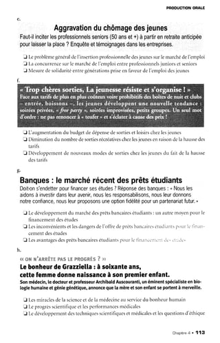PBODUCTIONORALE
Aggravationduchômagedesjeunes
Faut-ilinciterlesprofessionnelsseniors{50anset+)àpartirenretraiteanticipée
pourlaisserlaplace?Enquêteettémoignagesdanslesentreprises.
J LeproblèmegénéraldeI'insertionprofessionnelledesjeunessurlemarchédeI'emploi
f Laconcurrencesurlemarchéde1'emploientreprofessionnelsjuniorsetseniors
f MesuredesolidaritéentregénérationspriseenfaveurdeI'emploidesjeunes
fi L augmentationdu budgetdedépensedesortiesetloisirschezlesjeunes
E Diminution du nombredesortiesrécréativeschezlesjeunesenraisondelahaussedes
tarifs
tr Développementde nouveauxmodesde sortieschezlesjeunesdu fait de la hausse
destarifs
ques: lemarchérécentdesprêtsétudiants
Doit-ons'endetterpourfinancersesétudes?Réponsedesbanques: " Nousles
aidonsàinvestirdansleuravenir,nouslesresponsabilisons,nousleurdonnons
notreconfiance,nousleurproposonsuneoptionfidélitépourunpartenariatfutur."
t Ledéveloppementdu marchédesprêtsbancairesétudiants: un autremoyenpourle
financementdesétudes
f, LesinconvénientsetlesdangersdeI'offredeprêtsbancaireseitutliantspourlc tlnan-
cementdesétudes
fl Lesavantagesdesprêtsbancairesétudiantspronrletlnirnccnrcnttir'.r'l'-..1c.
h.
44ffiWWrAWW*.VW"We&LtrWW{*mWW"m'7v,*
LebonheurdeGrazziellaràsoixanteans,
cettefemmedonnenaissanceàsonpremierenfant.
Sonmêdecin,ledocteuretprofesseurArchibaldAuscouranti,unéminentspécialisteenbio-
logiehumaineetgéniegénétique,annoncequela mèreetsonenfantseportentà merveille.
E Lesmiraclesdela scienceetdela médecineauservicedu bonheurhumain
E Leprogrèsscientifiqueetlesperformancesmédicales
E Ledéveloppementdestechniquesscientifiquesetmédicalesetlesquestionsd'éthique
Chaoitre4 , 113
 