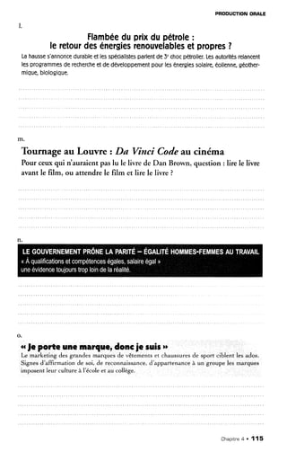 PRODUCTIONORALE
Flambéeduprixdupétrole:
leretourdesénergiesrenouvelablesetpropres?
Lahausses'ônnoncedurableetlesspécialistesparlentde3'chocpétrolier.Lesautoritésrelancent
lesprogrammesderechercheetdedéveloppementpourlesénergiessolaire,éolienne,géother-
migue,biologique.
Tournage au Louvre zDa Vinci Codeau cinéma
Pour ceuxqui rt'auraient paslu le
avilrt le film. ou attendre le film
livre de Dan Brown, question : lire le liwe
et lire le livre ?
o.
rrfe polte rne lnar{r€r donc je suiert
Le marketing des grandes marques de vêtements et chaussures de sport ciblent les ados.
Signesd'affirmation de soi, de reconnaissance,d'appartenanceà un groupe les marques
imposentleur culture à l'écoleet au collège.
Chapitne4 . 115
 
