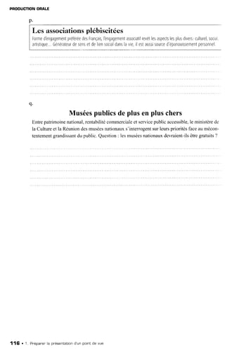 PNODUCTIONORALE
q.
Muséespublicsde plus en plus chers
Entrepatrimoinenational,rentabilitécommercialeet servicepublicaccessible,le ministèrede
la Cultureet la Réuniondesmuséesnationauxs'interrogentsurleursprioritésfaceaumécon-
tentementgrandissantdu public.Question: 1esmuséesnationauxdevraient-ilsêtregratuits?
Les associationsplébiscitées
Formed'engagementpréféréedesFrançais,l'engagementassociatifrevêtlesaspectslesplusdrvers,culturel,socral
artrstrque...Générateurdesensetdeliensocialdanslavie,ilestaussrsourced'épanouissementpersonnel.
116 . 1. Pr'éparer'la présentationd'un pointde vue
 