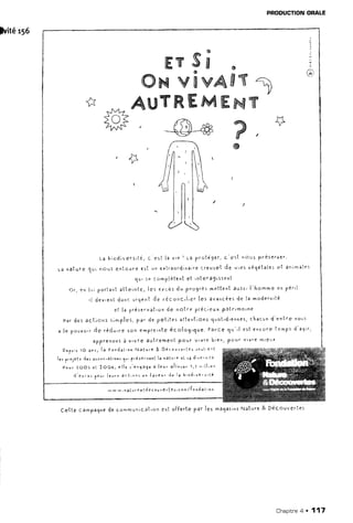 lviter5e
PRODUCTIONORALE
c e l l e c a m p a g n ed e c o * m , . l n i c ê t r o ne s t o f F e r t ep a r l e s m a g a s i n sN a t u r e& D é c o u v e r l e s
ffiYsË s
ffiwwww&Wre1)
* _^,1?AL$YffiWMWww
Y
tnF _@_# W
3
@
L a b i o d i v e r s ' t é ,c ' e s t l a v r e! l a p r o t ê g e r ,c e s t n Ô u sP r e s e r v e r '
r a n a l u r e 1 ! i n o u 5q n l o u r ee s l u n e x l r a o r d i n a i r ec r e u s e It ] e t ' e s v é 9 é t a i e :e t a * i m a l e s
q u r s e c o m p l è t t n le l r n t e r A g i s s e n I
o r , e n l , p o r t a n la l t g l n l a ,l e s e r c â sd u p r ç 9 r s 5m e t t e n tâ u s s rl ' h o t t e e n p é l l
r l { e v r e n td o n cu r g e n td e r é c o n c ' l , e rl e s a v a * c é e sd e l a m o d e r n i t é
e l l a p r é s e r v a t i o nd e n o l r e p r é c i e u xp ô t r r m o r n e
P è rd e 5a c l i o n s r i m p l e s ,p a ' d e p e t i t e sa t t t n l i o n sl u o l ' d ' e n n e s 'c h a c u nd e n l r e n o u s
a l e p o u v o i rd e r â d . u , r es o n e m p r e i n l eé c o l o g , q u e .P a r c eq u " i e s l e n c o r et e m p sd ' a c , r ,
â p P r e n o n :à v r vr e a u t r e m e n lP o u r v l v r e b i e n ,p o u t Y l v r em t e u x
D ep u r s1 ô 3 ' s , l a F o r d a l , o nN à f q r e & D é c o r v e . l e r s o " l r e n t
1 " ,
F , o 1 e t "
d c r à r s o c , â l r o n r
1 u ,
p r é s c r v e n l l a r ê t r e ç l 5 6 d ' v e r s ' t é
P o u r 2 o O 5 e| ? O 0 6 , e l l e r ' e n 9 a 5 eâ l eu . a l l o u u ' 1 , 3 n " l l ' o n
d ' e u . o ,
1 o u .
l eu . s â c t 1 o r ] c n { a u e u ' d e I a b ' o d ' v e " s ' t é
w w w , r à l s r 0 e t d e c o u ' e r ( Ê l . c E . / f o n d a t ' o n
Chapitne4 . 117
 
