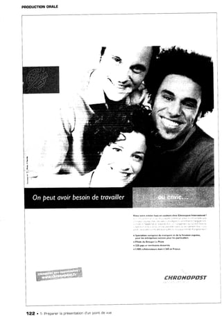 PRODUCTIONORALE
Viv€z votre métier hàst en coul€u6 cheu Chrûnopost lnternational !
: f , r t : ; . ) r t : : t : . t  . , . , . : t ! : 1 : t a  .
_ . , , , , i . , , . 1 . 1 1 . 1 r ) _ . , _ l : r . n l . : . . 1 è r i r i 9 : r r ' . 1
i : , - . i : - i r 3 ! t l r i j e . t
' r : . , l r , f . r a : r .
. . , :
_ . : l i l ; : ' - , : r r i a i . r r ' r . , ' 1 r . . r i : ? i a ' .
, - ! . . 1 1 . : e : : r . t t , ' : j - , . , ! ' t r . , f , i : , . 1 , : . 4 1 . , , i l : t f . ; i : . r i . . : j ' : f a : t s ' t : r i . 1 a ) . . a :
. spéeialist€ ?uropéen dù transport *t de ta livrairon èxpress,
pour les entreprises comme porr l€5 pârticuli€rs
. Filiale du Grospe Lâ Porte
. 210 paF et territoirei detterYis
! ç 800 dollâ!'ôrat€urs dôFi 4 240 en Frmcê
%:
ry&
I
ç
a - ,' a
4
2
,|*
"-"Ë"
122 . 1- Pnépaner'la pnésentationd'un pointde vue
tr##ffiffiMffiffiffi$Y
 
