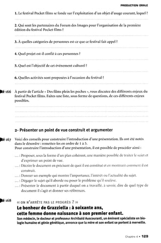 PRODUCTIONORALE
l. LefestivalPocketfilms sefondesur l'exploitation d'un objetd'usagecourant,lequel?
2.Qui sontlespartenairesdu Forum desImagespour I'organisationdela première
édition du festivalPocketfilms ?
3.À quellescatégoriesdepersonnesest-cequecefestivalfait appel?
4.Quelprojet est-ilconfiéà cespersonnes?
5. Quel estl'objectif decetévénementculturel?
pC rOe À partir del'article <Desfilms plein lespoches), vousdiscutezdesdifférentsenjeuxdu
festivalPocketfilms.Faitesuneliste,sousforme dequestions,decesdifférentsenjeux
possibles.
z- Présenterunpointdevueconstruitetargumenter
Voicidesconseilspour construiref introduction d'uneprésentation.Ils ont éténotés
dansle désordre: remettez-lesen ordre de I à 5.
?êst
6. Quellesactivitéssontproposéesà l'occasiondu festival?
PourconstruireI'introductiond'uneprésentation,il estpossibledeprocéderainst:
... : Proposer,sousla formed'un plancohérent,unemanièrepossibledetraiterlesujetet
d'exprimerun point devue.
Décrireledocumentenprécisantdequoiilestconstituéetenmontrrtntconrtlentil est
construit.
Donnerun exemplequi montrel'importance,f intérêtou I'actualitédu sujet.
Dégagerle sujetqu'il abordeou poserleproblèmequ'il soulèr'e.
PrésenterIe documentà partir duquelon a travaiilé,à savoir,dire de queltype de
documentil s'agitetdonnersesréférences.
4.ë.ffiwwraww*-rw"w&.%h"wwwffi&wa.*,%7 p,p
[e bonheurdeGrazzielta: àsoixanteans,
cettefemmedonnenaissanceàsonptemierenfant.
Sonmédecin,ledocteuretprofesseurArchibatdAuscouranti,unéminentspéciatisteenbio-
togiehumaineetgéniegénétique,annoncequelamèreetsonenfantseportentàmerueille.
|é 168
Chapitrea . 129
 
