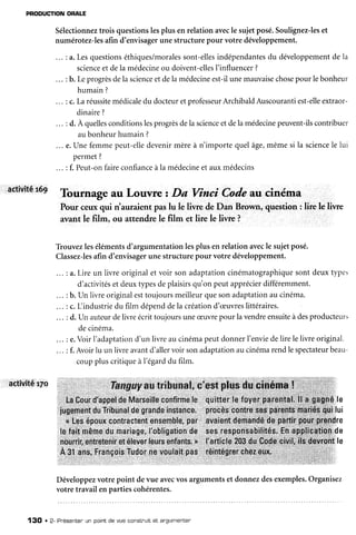 PFODUCTIONONATE
Sélectionneztrois questionslesplus enrelationavecle sujetposé.Soulignez-leset
numérotez-lesafin d'envisagerunestructurepour votre développement.
a.Lesquestionséthiques/moralessont-ellesindépendantesdu développementde Ia
scienceet dela médecineou doivent-ellesI'influencer?
b. Leprogrèsdela scienceetdela médecineest-ilunemauvaisechosepour lebonheur
humain ?
c.Laréussitemédicaledu docteuretprofesseurArchibaldAuscourantiest-elleextraor-
dinaire?
d. À quellesconditionslesprogrèsdela scienceetdelamédecinepeuvent-ilscontribuer
aubonheurhumain?
... e.Une femmepeut-elledevenirmèreà n'importequelâge,mêmesi la sciencele lui
permet(
: f. Peut-onfaireconfianceà la médecineet auxmédecins
activitêr7o
activitét69 Tournage au Louvre t Da Vinci Code au cinéma
Pour ceuxqui rt'auraientpaslu le liwe deDan Brown, question: lire le liwe
avantle film, ou attendrele film et lire le liwe ?
Trouvezlesélémentsd'argumentationlesplus enrelationavecle sujetposé.
Classez-lesafin d'envisagerunestructurepour votre développement.
a.Lire un livre originalet voir son adaptationcinérnatographiquesontdeuxtypes
d'activitéset deuxtypesdeplaisirsqu'on peutapprécierdifféremment.
b. Un livre originalesttoujoursmeilleurquesonadaptationau cinéma.
c. L industriedu film dépenddela créationd'æuvreslittéraires
d. un auteurdelivreécrittoujoursuneæuvrepour lavendreensuiteàdesproducteurs
decinéma.
e.Voir l'adaptationd'un livre au cinémapeutdonnerI'enviedelire le livre original.
f. Avoirlu un livreavantd'allervoir sonadaptationaucinémarendlespectateurbeau-
couppluscritiqueà l'égarddu film.
Développezvotrepoint devue avecvosargumentset donnezdesexemples.Organisez
votre travailenpartiescohérentes.
13O . 2- Pnésentenun pointde vue construitet êrgumenter
 