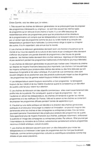 o
PRODUCTIONORALE
l J r . 4 . . . . e . r r , . . L
. 1 r ' ! , . . . r i l r i l ,
ou  | Camrlle
ChèreCamille,voicilesidéesquej'ainotees:
1.Trèssouventleschaînesde télévisiongénéralistesne se préoccupentpasde proposer
desprogrammesintéressantsou originaux: ce sonttrèssouventlesmêmestypes
de programmequ'onretrouved'unechaîneà l'autre.li y a en effetbeaucoupde
ressemblancesentrecesprogrammesparcequelesproducteurset lesdirecteurs
de la programmationontcomprisquelestéléspectateursse laissaientséduireau début
paruncertaintypede programmecommelesjeuxou iatéléréalitéet qu'ensuiteces
téléspectateursgardaientleurshabitudes.La concurrenceobligeà copierou s'inspirer
desautres.A lafincependant,celaennuietoutle monde.
2. Leschaînesde télévisiongénéralistesdevraientavoirunefonctiond'ouverturesurle
mondeet surtouslesaspectsde lacultureet desloisrrset parconséquentellesdevraient
s'efforcerde proposerunegrandediversitéde programmesa desheuresde grande
audience: lesthèmestraitésdevraientêtreà lafoisnationaux,régionauxet internationaux,
et passeulementpendantlesprogrammestraditionnelsd'informations(journauxtélévisés).
3.Leschaînesde télévisiongénéralistesne peuventpasrivaliseravecI'industriedu cinéma
quidisposede moyensfinanciersbeaucoupplusimportants.LeschaÎnesn'ontsouventpas
lesmoyenssuffisantspourproduireelles-mêmesdessériesou desfilmstélévisésquiont
beaucoupd'originalitéet de valeurartistique.D'unpointde vuecommercial,ellessont
souventobligéesde se positionneravecdesproduitsaudiovisuelsmoyenou basde gamme
: lesprogrammeshautde gammerestenttoujourslimitéset exceptionnels.
4.Lestéléspectateurssaventtoujoursreconnaîtreun bonprogramme: ilstémoignent
toujoursde leurintérêtet de leurfidélitéd'audiencequandilsconstatentqu'unréeleffort
de qualitéa étéfaitpourretenirleurattention,
5.Leschaînesde télévisionontdesobjectifscommerciaux: ellesviventessentiellementdes
profitstirésde la publicité.Parconséquent,quanduntypede programms.' f2il': fls
l'audienceen attirantlestéléspectateurs,leschaînesonttendanceà garderlesmêmes
programmeset à lesrediffuser.En France,l'étéest la saisonoùrleschaînesse contentent
de proposerlesprogrammesdiffuséspendantl'annéede septembreà juin.
6. ll faudraitqu'uneréellepolitiquesoitdécidéeà la directiondeschaînesgénéralistes
publiqueset privéespourencouragerlacréationet l'innovation: on pourraitimaginerdes
partenariatsentreleschaîneset descompagniesou entreprisesprivées.Cesdernières
pourraientparrainerfinancièrementdesprojetspourproduiredesprogrammesde qualité.
Celaapporteraitplusde moyensfinanciersauxchaÎnes,publiquesnotamment,renforcerait
la publicitéet I'imagedescompagniesou entreprisesprivées.Parailleurs.l'Etatpourraitpar
I'intermédiairedu ministèrede la Culture,subventionnerpartiellementcertainsprogrammes
reconnusd'intérêtartistique,culturelet public.
7.Leschaînesde télévisionpeuventaussiavoirun rÔled'éducationpourinciterles
téléspectateursà s'intéresserà destypesde programmesdontilsn'ontpasforcément
l'habitude,commecertainsprogrammesculturelsou scientifiquesconsidéréscommetrop
élitisteset pasassezpopulaires.
Chapitne4 . 133
 