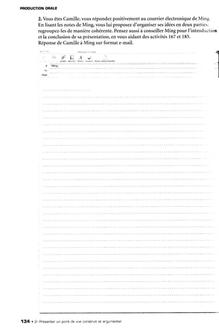 PRODUCTIONOFALE
2.VousêtesCamille,vousrépondezpositivementau courrier électroniquedeMing.
En lisantlesnotesdeMing, vouslui proposezd'organisersesidéesen deuxparties,
regroupez-lesdemanièrecohérente.Pensezaussià conseillerMing pour I'introduction
etla conclusiondesaprésentation,envousaidantdesactivités167et 185.
RéponsedeCamilleà Ming sur format e-mail.
l? a. /. lti.|)ae.r.:,::.,'tl.:
a t. .4 e
'' lûldie 4drrtrer fclirrr {orlrrrs 8r.et, .enrore trûuiltô*
,a
-
u'"!j
Obiet :
134 . 2- Pr'ésenterun point de vue constnuitet angumenten
 
