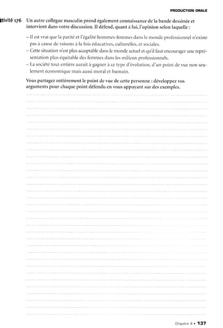 PRODUCTIONORALÊ
Itivité rZ6 Un autrecollèguemasculinprend égalementconnaissancedela bandedessinéeet
intervientdansvotrediscussion.Il défend,quantàlui,l'opinion selonlaquelle:
- ll estvraiquelaparitéetl'égalitéhomn-res-fèmmesdanslenonde professionneln'existe
pasà causederaisonsàla foisédr.rcatives,culturelles,etsociales.
- Cettesituationn'estplusacceptabledanslemondeactueletqLiilfautencouragerunerepré-
sentationpluséquitabledesfemmesdanslesrnilieuxprofessionnels.
- Lasociététor-rtentièreauraità gagnerà cetyped'évolution,d'un point devuenon seu-
lementéconorniquemaisaussimoralethumair-r.
Vouspartagezentièrementle point devue decettepersonne: développezvos
argumentspour chaquepoint défenduenvousappuyantsur desexemples.
Chapitre4 . 137
 