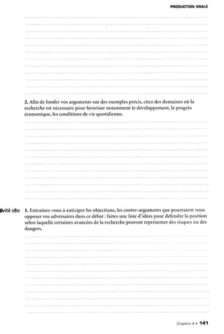 livitér8o
PRODUCTIONORALE
2.Afin defondervosargumentssur desexemplesprécis,citezdesdomainesoù la
rechercheestnécessairepour favorisernotammentle développement,le progrès
économique,lesconditionsdevie quotidienne.
l. Entraînez-vousà anticiperlesobjections,lescontre-argumentsquepourraientvous
opposervosadversairesdanscedébat: faitesunelisted'idéespour défendrela position
selonlaquellecertainesavancéesdela recherchepeuventreprésenterdesrisquesou des
dangers.
Chapitne4 . 141
 