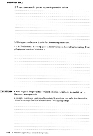 PROOUCTIONORALE
2.Trouvezdesexemplesquevosopposantspourraient utiliser.
3. Développez,maintenantle point fort devotre argumentation.
< Il estfondamentald'accompagnerla recherchescientifiqueet technologiqued'une
réflexionsurlesvaleurshumaines.>
Attivité'i8i l. Vousréagissezàla publicité deFranceBoissons: <Lecafé,desmomentsàpart >,
développezvosarguments.
a.Lescafesconstituenttraditionnellementdeslieuxqui ont uneréellefonctionsociale.
culturelleartistiquefondéesurla rencontre,l'échange,le partage.
142 . 2- Présentenun point de vue constnuitet anoumenren
 