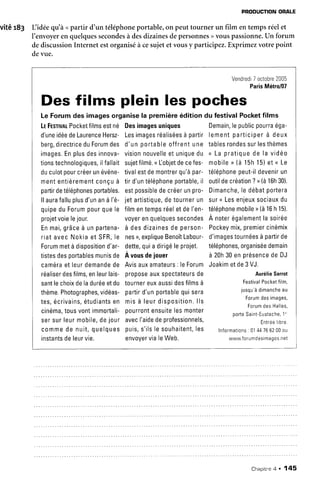 vitér83
PRODUCTIONORALE
Lidée qu'àupartir d'un téléphoneportable,on peuttourner un film entempsréelet
I'envoyeren quelquessecondesà desdizainesdepersonnes) vouspassionne.Un forum
dediscussionInternet estorganiséà cesujetetvousy participez.Exprimezvotrepoint
devue.
Vendredi7octobre2005
ParisMétro/07
Le Forumdes imagesorganisela premièreéditiondu festivalPocketfilms
LrFesrtvntPocketfilmsestné Desimagesuniques Demain,lepublicpourraéga-
d'uneidéedeLaurenceHersz-Lesimagesréaliséesà partirlementparticiperà deux
berg,directriceduForumdes d'unportableoffrentune tablesrondessurlesthèmes
i m a g e s .E np l u sd e si n n o v a -v i s i o nn o u v e l l ee tu n i q u ed u n L ap r a t i q u ed e l a v i d é o
tionstechnologiques,ilfallaitsujetfilmé.<[objetdecefes- mobiler (à 15h15)et < Le
duculotpourcréerunévéne-tivalestdemontrerqu'àpar- téléphonepeut-ildevenirun
mententièrementconçuà tird'untéléphoneportable,il outildecréation?, (à16h30).
partirdetéléphonesportables.estpossibledecréerunpr0- Dimanche,le débatportera
llaurafalluplusd'unanà l'é- jetartistique,detournerun suru Lesenjeuxsociauxdu
quipeduForumpourquele filmentempsréeletdeI'en-téléphonemobiler (à16h 15).
projetvoielejour. voyerenquelquessecondesÀ noterégalementlasoirée
Enmai,grâceà unpartena-à desdizainesde person-Pockeymix,premiercinémix
riatavecNokiaet SFR,le nesr,expliqueBenoîtLabour-d'imagestournéesà partirde
Forummetàdispositiond'ar- dette,quia dirigéleprojet. téléphones,organiséedemain
tistesdesportablesmunisde A vousdeiouer à 20h30enprésencedeDJ
caméraetleurdemandede Avisauxamateurs:leForumJoakimetde3VJ.
Des films plein les poches
réaliserdesfilms,enleurlais- pr0p0seauxspectateursde
santlechoixdeladuréeetdu tournereuxaussidesfilmsà
thème.Photographes,vidéas-partird'unportablequisera
t e s ,é c r i v a i n s ,é t u d i a n t se n m i sà l e u rd i s p o s i t i o n .l l s
cinéma,tousvontimmortali-pourrontensuitelesmonter
sersurleurmobile,dejour avecI'aidedeprofessionnels,
AurélieSarrot
FestivalPocketfilm,
jusqu'àdimancheau
Forumdesimages,
ForumdesHalles,
porteSalnt-Eustache,1''
Entréelibre.
commede nuit,quelques puis,s'ilsle souhaitent,les Informations:0144766200ou
instantsdeleurvie. envovervialeWeb. www.forumdesimages.net
ChapitreA . 145
 