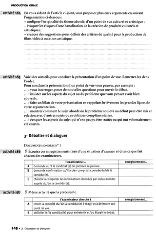 PRODUCTIONORALE
*Xruf,té.:ç{ En vous aidant deI'article ci-joint, vous proposezplusieursargumentsen suivant
I'organisationci-dessous:
- soulignerI'originalitédu thèmeabordé,d'un point devue culturel et artistique;
- évoquerlesrisquesd'unebanalisationdela créationdeproduits culturelset
artistiques;
- avancerdessuggestionspour définir descritèresde qualité pour la production de
films vidéo àvocation artistique.
activitér85 Voici desconseilspour conclurela présentationd'un point devue.Remettez-lesdans
l'ordre.
Pourconclurela présentationd'un point devuevouspouvez,pîr exemple:
... : vousinterroger,poserdenouvellesquestionspour ouvrir le débat.
... : insistersur lesaspectsdu sujetou du problèmequevouspensezavoirbien
couverts.
... : faireun bilan devotre présentationen rappelantbrièvementlesgrandeslignesde
votre argumentation.
... : montrer commentle sujetabordéou le problèmesoulevéau débutpeut êtremis en
relationavecd'autressujetsou problèmescomplémentaires.
... : évoquerlesaspectsdu sujetqui n'ont paspu êtretraitésou qui ont volontairement
étéécartés.
3-Débattreetdialoguer
DocuurNts soNoREsN" I
P Écoutezcesenregistrementstirés d'une situation d'examenet ditescequefait
chacundesexaminateurs.
activitâtBZ P Mêmeactivitéquelaprécédente.
['examinateur... enregistrement...
A demandeauià tacandidat(e)deprécisersapensée.
B demandeconfirmationqu'ila biencompris[apenséeduideta
candidat(e).
c chercheà compléterlesinformationsdonnéesparle/lacandidat
auprèsdu/detacandidat(e).
l'examinateurchercheà enregistrement...
A testerlacapacitédu/detacandidat(e)à réagiret à défendreson
pointdevue.
B solliciterle/lacandidat(e)pourentreteniret/ouélargirledébat.
146 .3. Débatttneet dialoquen
 