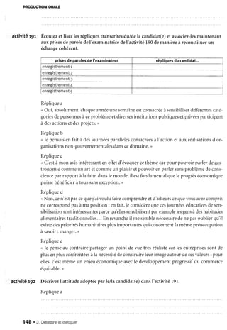 PRODUCTIONORALE
activité r9r Écoutezetlisezlesrépliquestranscritesdu/dela candidat(e)et associez-lesmaintenant
auxprisesdeparoledeI'examinatricedeI'activité 190demanièreà reconstituerun
échangecohérent.
prisesdeparolesde['examinateur réptiquesducandidat...
enregistrementr
enregistrementz
enregistrement3
enregistrement4
enregistrement5
Répliquea
<Oui,absolument,chaqueannéeunesemaineestconsacréeà sensibiliserdifférentescaté-
goriesdepersonnesà ceproblèmeetdiversesinstitutionspubliquesetprivéesparticipent
à desactionsetdesprojets.,
Répliqueb
< fepensaisen fait à desjournéesparallèlesconsacréesà I'actionet auxréalisationsd'or-
ganisationsnon-gouvernementalesdanscedomaine.>
Répliquec
<C'estàmon avisintéressanteneffetd'évoquercethèmecarpour pouvoirparlerdegas-
tronomiecommeun art etcommeun plaisiretpouvoirenparlersansproblèmedecons-
cienceparrapportàla faimdanslemonde,il estfondamentalqueleprogrèséconomique
puissebénéficierà toussansexception.u
Répliqued
<Non,cen'estpascequej'ai voulu fairecomprendreetd'ailleurscequevousavezcompris
necorrespondpasà ma position: enfait,je considèrequecesjournéeséducativesdesen-
sibilisationsontintéressantesparcequ'ellessensibilisentparexemplelesgensàdeshabitudes
alimentairestraditionnelles...En revancheil me semblenécessairedenepasoublierqu'il
existedesprioritéshumanitairesplusimportantesqui concernentla mêmepréoccupation
à savoir: manger.D
Répliquee
< fe penseau contrairepartagerun point de vuetrèsréalistecarlesentreprisessontde
plusenplusconfrontéesàla nécessitédeconstruireleurimageautourdecesvaleurs: pour
elles,c'estmêmeun enjeuéconomiqueavecle développementprogressifdu commerce
équitable.,
activité r9z Décrivezl'attitudeadoptéeparlellacandidat(e)dansI'activité 191.
Réolicuea
148 . 3. Débatbtneet oraroquer
 