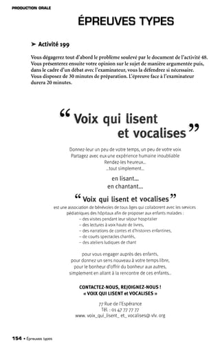 PRODUCÎIONORALE
b Activitêt99
Vousdégagereztout d'abordle problèmesoulevépar le documentdel'activité48.
Vousprésenterezensuitevotre opinion sur le sujetdemanièreargumentéepuis,
dansle cadred'un débatavecI'examinateur,vousla défendrezsi nécessaire.
Vousdisposezde30minutesdepréparation.IiépreuvefaceàI'examinateur
durera20minutes.
{( WwæâwWw-W&rxæml
æNwe*&&,gr;æw
Donnez-leurunpeudevotretemps,unpeudevotrevoix
Partagezaveceuxuneexpériencehumaineinoubliable
Rendez-lesheureux...
...toutsimplement...
enlisant.."
enchantant"",
î / a a
" VoiNqui [isentet rrocal'Êses"
estuneassociationdebénévoiesdetousâgesquico[aborentaveclesservices
pédiatriquesdeshôpitauxafindeproposerauxenfantsmalades:
- desvisitespendantleurséjourhospitalier
- deslecturesàvoixhautedelivres,
- desnarrationsdecontesetd'histoiresenfantines,
- decourtsspectacleschantés,
- desateliersludiquesdechant
pourvousengagerauprèsdesenfants,
pourdonnezunsensnouveauà votretempslibre,
pour[ebonheurd'offrirdu bonheurauxautres,
simplementenaltantà la rencontrede cesenfants...
CoNTACTEZ-NOUS,RETO|GNEZ-NOUs!
( VOIXQUILISENTetVOCALISES>
77Ruedel'Espérance
Té[.: or 47777777
www.voix*qui*[isent*et*vocalises@vlv.org
154 . Épneuvestypes
 