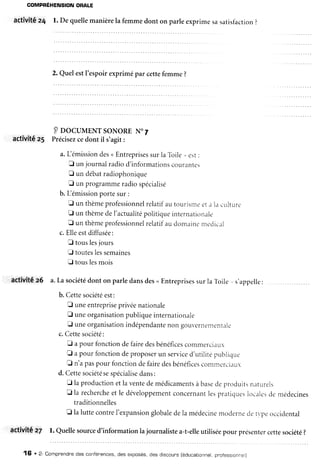 GOMPRÉHENSIONORATE
activitéz4 l. De quellemanièrela femmedont on parleexprimesasarisfàcrion?
2. Quelestl'espoirexprimépar cettefemme?
Poocul,tENTsoNoREN.7
actÏvitê z5 Précisezcedont il s'agit:
a.Lémissiondes<Entreprisessurla Toile,,est:
I un journalradiod'informationscourantes
f un debatradiophonique
E un programmeradiospécialisé
b. Lémissionportesur:
fl un thèmeprofessionnelrelatifautourisnreeta la culrur..
I un thèmedeI'actualitépoiitiqueinterntrtionale
f un thèmeprofessionnelrelatifaudomainenrciclic,rl
c.Elleestdiffusée:
f touslesjours
E touteslessemaines
E touslesmois
activitée6 a.La sociétédont on parledansdes<Entreprisessurla Toile,,s'appelle: .
b. Cettesociétéest:
fl uneentrepriseprivéenationale
f uneorganisationpubliqueinternationale
E uneorganisationindépendantenon gouvernenrent.rle
c.Cettesociété:
E apour fonctiondefairedesbénéficescommercr.rlr
fl a pour fonctiondeproposerun serviced'utilitépublique
E n'apaspour fonctiondefairedesbénéficescommc-rciirlr
d. Cettesociétésespécialisedans:
tr laproductionetlaventedemédicamentsàbasedeprodr,ritsnirturels
E la rechercheet le développementconcernantlespraticlueslocalesde médecines
traditionnelles
f la luttecontrel'expansionglobaledela médecinemodernedetvpeoccidental
activitÉ z7 l. Quellesourced'informationlajournalistea-t-elleutiliséepour présentercettesociété?
16 ' 2- Comprendnedes conférences,des exposés,des discours[éducationnel,ppotessronne]l
 