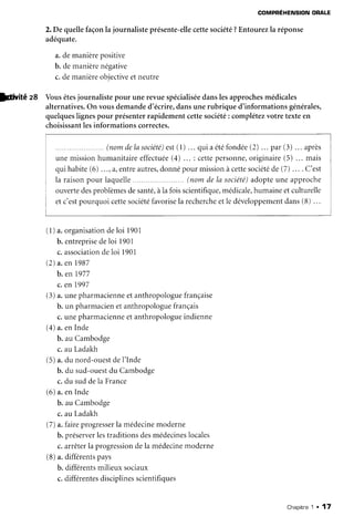 COMPREHENSIONORALE
2.De quellefaçonla journalisteprésente-ellecettesociété?Entourezla réponse
adéquate.
a.demanièrepositive
b. demanièrenégative
c.demanièreobjectiveetneutre
lCivité zA Vousêtesjournalistepour unerevuespécialiséedanslesapprochesmédicales
alternatives.On vousdemanded'écrire,dansunerubrique d'informationsgénérales,
quelqueslignespour présenterrapidementcettesociété: complétezvotretexteen
choisissantlesinformationscorrectes.
(l) a.organisationdeloi 1901
b. entreprisedeloi 1901
c.associationdeloi 1901
(2)a.en 1987
b. en 1977
c.en 1997
(3)a.unepharmacienneetanthropologuefrançaise
b. un pharmacienetanthropologuefrançais
c.unepharmacienneetanthropologueindienne
(4)a.enInde
b. auCambodge
c. au Ladakh
(5)a.du nord-ouestdeI'Inde
b. du sud-ouestdu Cambodge
c.du suddela France
(6)a.enInde
b. auCambodge
c. au Ladakh
(7)a. faireprogresserla médecinemoderne
b. préserverlestraditionsdesmédecineslocales
c.arrêterla progressiondela médecinemoderne
(8)a.différentspays
b.différentsmilieuxsociaux
c.différentesdisciplinesscientifiques
...(nomdelasociété)est(1)... quiaétéfondée(2)... par(3) ... après
unemissionhumanitaireeffectuéeG)... : cettepersonne,originaire(5) ... mais
quihabite(6) ...,a,entreautres,donnépourmissionàcettesociétéde(7) ... . C'est
la raisonpour laquelle.... .. (nomdela société)adopteune approche
ouvertedesproblèmesdesanté,àla foisscientifique,médicale,humaineetculturelle
etc'estpourquoicettesociétéfavorisela rechercheetle développementdans(B)...
Chapitne1 . 17
 