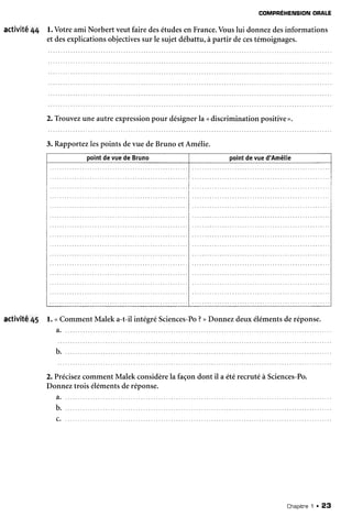 COMPREHENSIONORALE
activité 44 l. Votreami Norbert veutfairedesétudesen France.Vouslui donnezdesinformations
et desexplicationsobjectivessur le sujetdébattu,à partir decestémoignages.
2. Trouvezuneautreexpressionpour désignerla <discriminationpositive>.
3. Rapportezlespoints devue deBruno etAmélie.
pointdevuedeBruno pointdevued'Amélie
activité45 mment Maleka-t-il intégréSciences-Po?>Donnezdeuxélémentsderéponse.l . < C o
a . . .
b.
2.PrécisezcommentMalekconsidèrela façondont il a étérecrutéà Sciences-Po.
Donneztrois élémentsderéponse.
a.
Chapitne1 . 23
 