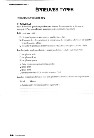 COMPRÉHENSIONORALE
EPREUVESTYPES
PnocuptnNrsoNoRrN6r
w Activitê46
Lisezd'abordlesquestionspendantuneminute.Ecoutezensuitele document
enregistré.Puisrépondezauxquestionsentroisminutesmarimum.
l. Cereportageviseà :
E critiquerla présencedesentrepriseschinoisesa P.rri.
E démontrerleseffetsnégatifsdelaconcurrencc-de:entrc'pri:e:chinoisessurlesentre-
prisesfrançaisesà Paris
E présenterleprofildesentreprisesetdesdirigeant:d c'Dlrc'pri:cchinoisà Paris
2.a.Enquatreanslenombredesentrepriseschinoise:a Plri. .ic'tt'ntultiplié:
E parplusdetrois
D parplusdedeux
fl par plusdequatre
b. Cetteprogressionconcernela periode:
Q 1999-2003
tr 2000-2004
E premiersemestre2001-prenliersemestreltl[)-i
3. a.Lesentrepriseschinoisessont-ellesprofitablespourI'econontic'localeparisienne?
E o u i E n o n
b. Iustifiezvotreréponseavectroisarguments:
24 . Epneuvestypes
 