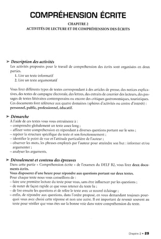 COMPREHENSIONECRITE
CHAPITRE2
ACTIVITÉSDE LECTUREET DE CoMPRÉHENSIoN DESÉcRTTs
w Descriptiondesactivités
Lesactivitésproposéespour le travailde compréhensiondesécritssont organiséesen deux
parties.
1.Lire un texteinformatif
2. Lire un texteareumentatif
Vouslirezdifférentstypesdetextescorrespondantà desarticlesdepresse,desnoticesexplica-
tives,destextesdecampagneélectorale,deslettres,desextraitsdecourrierdeslecteurs,despas-
sagesdetexteslittérairescontemporainsou encoredescritiquesgastronomiques,touristiques.
Cesdocumentsfont référenceauxquatredomaines(sphèresd'activitésou centred'intérêt):
personnel,public,professionnel,éducatif.
W Démarche
A I'aidedecestextesvousvousentraînerezà :
- comprendreglobalementun texteassezlong;
- affinervotrecompréhensionenrépondantà diversesquestionsportantsurle sens;
- repérerla structurespécifiquedu texteet sonfonctionnement;
- identifierle point devueetI'attitudeparticulièredel'auteur;
- observerlesmots,lesphrasesemployéspar I'auteurpour atteindresonbut : informeretlou
argumenter;
- analyserlesarguments.
W Déroulementet contenudesépreuves
Danscettepartie< Compréhensionécrite> de l'examendu DELF82, vouslirezdeuxdocu-
mentsécrits.
Vousdisposerezd'une heurepour répondreaux questionsportant sur deuxtextes.
Pour chaquetextenousvousconseillonsde :
- faireunepremièrelecturedu textepour vous,sansêtreinfluencerpar lesquestions;
- de noter de façonrapidecequevousretenezdu textelu ;
- delire ensuitelesquestionset de relirele texteaveccenouveléclairage;
- enfin,de répondreaux questions,dansI'ordreproposé,en vousdemandanttoujourspour-
quoi vousavezchoisicetteréponseet non uneautre.Il estimportantde revenirsouventau
textepour vérifierquevousêtessurla bonnevoie dansvotrecompréhensiondu texte.
Chapitne2 . 29
 