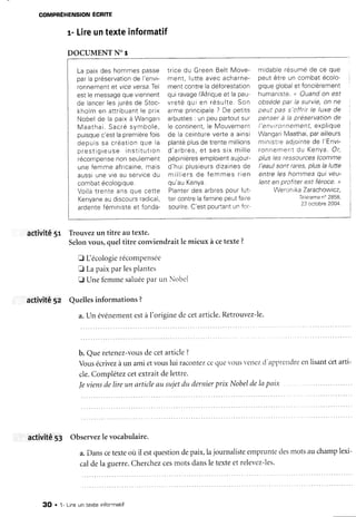 COMPFÉHENSION ÉCRITE
r- Lireuntexteinformatif
DOCUMENT NOT
La paixdes hommespasse
parlapréservationde l'envi-
ronnementer viceversa.Tel
estlemessagequeviennent
de lenr . crlcs ir r r ésde St oc-, v J
l v , v v v v
kholmen attribuantle prix
Nobelde la paixà Wangari
M a a t h a i .S a c r és y m b o l e ,
puisquec'esllapremièrefois
o e p u i ss a c r é a t i o nq u e l a
p r e s t i g r e u s ei n s t i t u t i o n
récompensenonseulement
unefemmeafrrcaine,mais
aussiunevieau servicedu
r - n m h r t Â n n l n n i n r r o
Voi!àtrenteansque cette
Kenyaneaudiscoursradicai,
ardenteféministeet fonda-
trrcedu GreenBeltMove-
ment,Iutteavecacharne-
mentcontreladéforestation
quiravagelAfriqueet lapau-
r r r e t é n r r i c n r é s r r l t e . S o n
armeprincipale? De petrts
arbustes: unpeupartoutsur
le continent,ie Mouvement
de la ceinturevertea ainsi
plantéplusdetrentemillions
d ' a r h r c se Ts e ss i x m i l l e
péprnieresemploientaujour-
d'huiplusieursdizainesde
m i l l i e r s6 s f e m m e sr i e n
qu'auKenya.
Plantcrdesarhresnourlut-
tercontrelafaminepeL,îfaire
sourire.C'estpoufiantunfcr-
midablerésumede ce que
peutêtre un combatécolo-
ninrror^rlnhalot fnncièrementv r Y u v Y , v v q l
humaniste.<<Ouandon est
nhscrlpnar la survtc.on ne
peut pas s'offrrr le luxe de
; t- ^"^ô^r/.t.iOn deI J V I I J | j I d t d l J t
( J Ç t V A L
I'environnement, expltque
WangariMaathai,parailleurs
ministi'eadjointede l'Envi-
ronnementdu Kenya.Ot,
nlttç ipc rPqçôttrccs (comme
I'eett) cnnt rares nlus la lUtteI v v v J t v t
entre leshommesqui veu-
lent en profiter est féroce.,t
Werr:nikaZarachowicz,
Téléraman' 2858,
23 octcbre2004.
activité 5r Tiouvezun titre autexte.
Selonvous,queltitre conviendraitle mieux à cetexte?
tr L écologierécomPensée
f LapaixParlesPlantes
E UnefèmmesaluéeParun Nobel
activité5z Quellesinformations?
a.Un événementestàI'originedecetarticle.Retrouvez-le.
b. Queretenez-vousdecetarticle?
Vousécrivezàun amietvouslui racontezcequerous-eltezd'apprgncllsenlisantcetarti-
cle.Complétezcetextraitdelettre.
Ieviensdelire un articleau sujetdu dernierprix Nobeldelapau
activité53 Observezlevocabulaire.
a.Danscetexteoù il estquestiondepaix,lajournalisteemPrunteclesmotsauchamplexi-
caldela guerre.Cherchezcesmotsdansletexteetrelevez-ies.
3O . 1- Lineun texte infonmatil
 