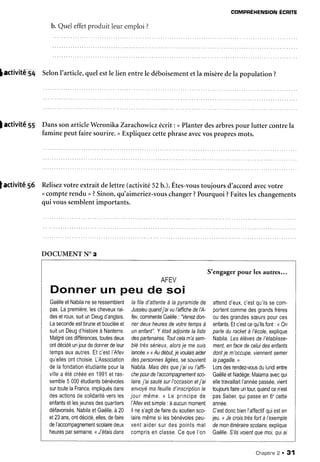 COMPRÉHENSIONÉCRITE
b. Queleffetproduit leur emploi ?
lactivité 54 SelonI'article,quelestle lien entrele déboisementetla misèredela population ?
] activité 55 DanssonarticleWeronikaZarachowiczécrit: <Planterdesarbrespour lutter contrela
faminepeutfairesourire.>Expliquezcettephraseavecvospropresmots.
lactivitê 56 Relisezvotre extrait delettre (activité52b.).Êtes-voustoujours d'accordavecvotre
<compterendu >?Sinon,qu'aimeriez-vouschanger?Pourquoi?Faitesleschangements
qui voussemblentimportants.
DOCUMENT NOz
AFEV
Donner un peu de soi
GaëlleetNabilaneseressemblent
pas.Lapremière.lescheveuxrai-
desetroux,suitunDeugd'anglais.
Lasecondeestbruneetboucléeet
suitunDeugd'histoireà Nanterre.
Malgrécesdifférences,toutesdeux
ontdécidéunjourdedonnerdeleur
tempsauxautres.Etc'estI'Afev
qu'ellesontchoisie.L'Association
delafondationétudiantepourla
villea étécrééeen1991etras-
semble5 000étudiantsbénévoles
surtoutelaFrance,impliquésdans
desactionsdesolidaritéversles
enfantsetlesjeunesdesquartiers
défavorisés.NabilaetGaëlle,à20
et23ans,ontdécidé,elles,defaire
del'accompagnementscolairedeux
heuresparsemaine.<J'étaisdans
Iafiled'attenteà lapyramidede
Jussleuquandj'aivul'affichedeI'A-
fey,commenteGaêlle: "Venezdon-
nerdeuxheuresdevotretempsà
unenfant".YétaitadjointeIa |iste
despartenaires.Toutcelam'asem-
blétrèssérieux.alorsje mesuis
lancée.l<Audébut,je voulaisaider
despersonnesâgées,sesouvient
Nabila.Maisdèsquej'aivul'affi-
chepourdel'accompagnemenfsco-
Iaire,lai sautésurl'occasionetj'ai
envoyémafeuilled'inscriptionle
jour même.l Le principede
I'Afevestsimple:àaucunmoment
ilnes'agitdefairedusoutiensco-
lairemêmesilesbénévolespeu-
ventaidersurdespointsmal
comprisenclasse.Cequel'on
S'engagerpour lesautres...
attendd'eux.c'estou'ilssecom-
portentcommedesgrandsfrères
oudesgrandessæurspources
enfants.Etc'estcequ'ilsfont: <0n
parleduracketà /école,explique
Nabila.Lesé/èvesdeI'établisse-
ment,enfacedeceluidesenfants
dontje m'occupe,viennentsemer
lapagaille.l
Lorsdesrendez-vousdulundientre
GaèlleetNadège,Malamaavecqui
elletravaillaitI'annéepassée,vient
toujoursfaireuntouçquandcen'est
pasSaber,quipasseen6'cette
annêe.
C'estdoncbienl'affectifquiesten
jeu,<JecrolslrèsfortàI'exempb
demonitinérairescolaire,explique
Gaëlle.SiTsvoientquemoi.quiai
Chapitne2 . 31
 